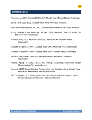 150
BAHAN AJAR TIK SMP/MTS KELAS VII BAHRUR ROSYIDI DURAISY
SUMBER BACAAN
Perpection Inc. 2007. Microsoft Office 2007 Step-By-step. Misrosoft Press. Washington
Steele, Heidi. 2003. Easy Microsoft Office Word 2003. Que. Indiapolis.
Steve Johnson Perpection, Inc. 2003. Show Me Microsoft Office 2003. Que, Indiapolis.
Young, Michael J. and Halvorson, Michael. 2001. Microsoft Office XP Inside Out.
Microsoft Press. Washington.
Microsoft Corp. 2003. Microsoft Office 2003 Resoaurce Kit. Microsoft Press.
Washington.
Microsoft Corporation. 2007. Microsoft Excel 2007. Microsoft Press. Washington
Microsoft Corporation. 2010. Microsoft Word 2010. Microsoft Press. Washington
Microsoft Corporation. 1993-2005. Microsoft Encarta. Microsoft Corporation.
Washington.
Harjono, Agung, Ir, MSIS, MSEM, dkk. Startegi Mengurangi Kemiskinan dengan
Memamfaatkan TIK. www.ct4pr.org.
Kismiantini.2010. Dunia Teknologi Teknologi Informasi dan Komunikasi. Jakarta: Pusat
Perbukuan, Kementerian Pendidikan Nasional.
ERIC Kurniawan. 2010.Teknologi Informasi dan Komunikasi/Eric Kurniawan. Jakarta:
Pusat Perbukuan, Kementerian Pendidikan Nasional
 
