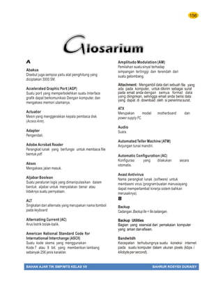 156
BAHAN AJAR TIK SMP/MTS KELAS VII BAHRUR ROSYIDI DURAISY
A
Abakus
Disebut juga sempoa yaitu alat penghitung yang
diciptakan 3000 SM.
Accelerated Graphic Port (AGP)
Suatu port yang memperbolehkan suatu Interface
grafik dapat berkomunikasi Dengan komputer, dan
mengakses memori utamanya.
Actuator
Mesin yang menggerakkan kepala pembaca disk
(Access Arm).
Adapter
Pengendali.
Adobe Acrobat Reader
Perangkat lunak yang berfungsi untuk membaca file
bentuk pdf.
Akses
Mengakses,jalan masuk.
Aljabar Boolean
Suatu peraturan logis yang dimanipulasikan dalam
bentuk aljabar untuk menyatakan benar atau
tidaknya suatu pernyataan.
ALT
Singkatan dari alternate,yang merupakan nama tombol
pada keyboard.
Alternating Current (AC)
Arus listrik bolak-balik.
American National Standard Code for
International Interchange (ASCII)
Suatu kode skema yang menggunakan
Kode 7 atau 8 bit, yang memberikan lambang
sebanyak 256 jenis karakter.
Amplitudo Modulation (AM)
Pemilahan suatusinyal terhadap
simpangan tertinggi dan terendah dari
suatu gelombang.
Attachment: Mengambil data dari sebuah file yang
ada pada komputer, untuk dikirim sebagai surat
pada email anda dengan semua format data
yang diinginkan, sehingga email anda berisi data
yang dapat di download oleh si penerimasurat.
ATX
Merupakan model motherboard dan
power supply PC.
Audio
Suara.
Automated Teller Machine (ATM)
Anjungan tunai mandiri.
Automatic Configuration (AC)
Konfigurasi yang dilakukan secara
otomatis.
Avast Antivirus
Nama perangkat lunak (software) untuk
membasmi virus (programbuatan manusiayang
dapat memperlambat kinerja sistem bahkan
merusaknya).
B
Backup
Cadangan.Backupﬁle =ﬁlecadangan.
Backup Utilities
Bagian yang esensial dari pemakaian komputer
yang aman danefisien.
Bandwitdh
Kecepatan terhubungnya suatu koneksi internet
pada suatu komputer dalam ukuran pixels (kbps /
kilobytepersecond).
 