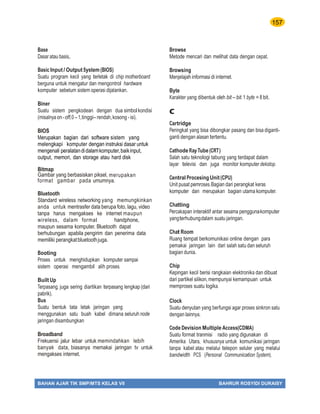 157
BAHAN AJAR TIK SMP/MTS KELAS VII BAHRUR ROSYIDI DURAISY
Base
Dasar atau basis,.
Basic Input/ OutputSystem (BIOS)
Suatu program kecil yang terletak di chip motherboard
berguna untuk mengatur dan mengontrol hardware
komputer sebelum sistem operasi dijalankan.
Biner
Suatu sistem pengkodean dengan dua simbolkondisi
(misalnya on-off,0–1,tinggi– rendah,kosong - isi).
BIOS
Merupakan bagian dari software sistem yang
melengkapi komputer dengan instruksi dasar untuk
mengenali peralatandidalamkomputer,baikinput,
output, memori, dan storage atau hard disk
Bitmap
Gambar yang berbasiskan piksel, merupakan
format gambar pada umumnya.
Bluetooth
Standard wireless networking yang memungkinkan
anda untuk mentrasfer data berupa foto, lagu, video
tanpa harus mengakses ke internet maupun
wireless, dalam format handphone,
maupun sesama komputer. Bluetooth dapat
berhubungan apabila pengirim dan penerima data
memiliki perangkatbluetoothjuga.
Booting
Proses untuk menghidupkan komputer sampai
sistem operasi mengambil alih proses.
Built Up
Terpasang, juga sering diartikan terpasang lengkap (dari
pabrik).
Bus
Suatu bentuk tata letak jaringan yang
menggunakan satu buah kabel dimana seluruh node
jaringan disambungkan
Broadband
Frekuensi jalur lebar untuk memindahkan lebih
banyak data, biasanya memakai jaringan tv untuk
mengakses internet.
Browse
Metode mencari dan melihat data dengan cepat.
Browsing
Menjelajah informasi di internet.
Byte
Karakter yang dibentuk oleh bit – bit.1 byte = 8 bit.
C
Cartridge
Peringkat yang bisa dibongkar pasang dan bisa diganti-
ganti dengan alasan tertentu.
Cathode RayTube (CRT)
Salah satu teknologi tabung yang terdapat dalam
layar televisi dan juga monitor komputer dekstop.
Central Procesing Unit(CPU)
Unit pusat pemroses.Bagian dari perangkat keras
komputer dan merupakan bagian utama komputer.
Chatting
Percakapan interaktif antar sesama penggunakomputer
yangterhubungdalam suatu jaringan.
Chat Room
Ruang tempat berkomunikasi online dengan para
pemakai jaringan lain dari salah satu dan seluruh
bagian dunia.
Chip
Kepingan kecil berisi rangkaian elektronika dan dibuat
dari partikel silikon,mempunyai kemampuan untuk
memproses suatu logika.
Clock
Suatu denyutan yang berfungsi agar proses sinkron satu
dengan lainnya.
Code Devision Multiple Access(CDMA)
Suatu format tranmisi radio yang digunakan di
Amerika Utara, khususnya untuk komunikasi jaringan
tanpa kabel atau melalui telepon seluler yang melalui
bandwidth PCS (Personal Communication System).
 