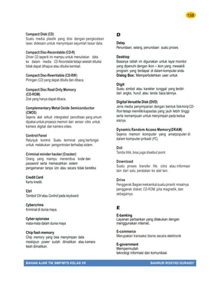 158
BAHAN AJAR TIK SMP/MTS KELAS VII BAHRUR ROSYIDI DURAISY
Compact Disk (CD)
Suatu media plastik yang diisi dengan pengkodean
laser, didesain untuk menyimpan sejumlah besar data.
Compact Disc-Recordable (CD-R)
Driver CD seperti ini mampu untuk menuliskan data
ke dalam media CD Recordable tetapi setelah ditulisi
tidakdapat dihapus atau ditulisi kembali.
Compact Disc-Rewritable (CD-RW)
Piringan (CD) yang dapat ditulis dan dibaca.
Compact Disc Read Only Memory
(CD-ROM)
Disk yang hanya dapat dibaca.
Complementary Metal Oxide Semiconductor
(CMOS)
Sejenis alat sirkuit intergrated pencitraan yangumum
dipakaiuntukprosesor,memori dan sensor citra untuk
kamera digital dan kamera video.
Control Panel
Petunjuk kontrol. Suatu terminal yang berfungsi
untuk melakukan pengontrolan terhadap sistem.
Criminal minder hacker(Cracker)
Orang yang mampu menembus kode dan
password serta memacahkan sistem
pengamanan tanpa izin atau secara tidak beretika
Credit Card
Kartu kredit.
Ctrl
Tombol Ctrl atau Control pada keyboard.
Cybercrime
Kriminal di dunia maya.
Cyber spionase
mata-mata dalam dunia maya
Chip ﬂashmemory
Chip memory yang bisa menyimpan data
meskipun power sudah dimatikan atau kamera
telah dimatikan.
D
Delay
Penundaan, selang, penundaan suatu proses.
Desktop
Biasanya istilah ini digunakan untuk layar monitor
yang dipenuhi dengan ikon – ikon yang mewakili
program yang terdapat di dalam komputer anda.
Dialog Box: Memperbolehkan user untuk
Digit
Suatu simbol atau karakter tunggal yang terdiri
dari angka, huruf, atau tanda baca lainnya.
DigitalVersatile Disk (DVD)
Jenis media penyimpanan dengan bentuk ﬁsikmiripCD-
Rom tetapi memilikikapasitas yang jauh lebih tinggi
serta kemampuan untuk menyimpan pada kedua
sisinya.
Dynamic Random Access Memory(DRAM)
Sejenis memori komputer yang amatpopuler di
dalam komputer pribadi (PC).
Dot
Tanda titik,bisa juga disebut point.
Download
Suatu proses transfer file, citra atau informasi
lain dari satu peralatan ke alat lain.
Drive
Penggerak.Bagianmekanikalsuatupiranti misalnya
penggerak disket, CD-ROM, pita magnetik, dan
sebagainya.
E
E-banking
Layanan perbankan yang dilakukan dengan
menggunakan internet.
E-commerce
Merupakan transaksi bisnis secara elektronik
E-government
Mempermudah
teknologi informasi dan komunikasi
 