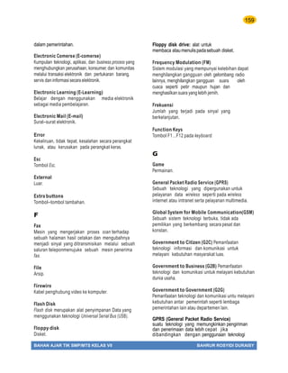 159
BAHAN AJAR TIK SMP/MTS KELAS VII BAHRUR ROSYIDI DURAISY
dalam pemerintahan.
Electronic Comerse (E-comerse)
Kumpulan teknologi, aplikasi, dan business process yang
menghubungkan perusahaan, konsumer, dan komunitas
melalui transaksi elektronik dan pertukaran barang,
servis dan informasi secara elektronik.
Electronic Learning (E-Learning)
Belajar dengan menggunakan media elektronik
sebagai media pembelajaran.
Electronic Mail (E-mail)
Surat–surat elektronik.
Error
Kekeliruan, tidak tepat, kesalahan secara perangkat
lunak, atau kerusakan pada perangkat keras.
Esc
Tombol Esc.
External
Luar.
Extra buttons
Tombol–tombol tambahan.
F
Fax
Mesin yang mengerjakan proses scan terhadap
sebuah halaman hasil cetakan dan mengubahnya
menjadi sinyal yang ditransmisikan melalui sebuah
saluran teleponmenujuke sebuah mesin penerima
fax.
File
Arsip.
Firewire
Kabel penghubung video ke komputer.
Flash Disk
Flash disk merupakan alat penyimpanan Data yang
menggunakan teknologi Universal Serial Bus (USB).
Floppy disk
Disket.
Floppy disk drive: alat untuk
membaca ataumenulispadasebuah disket.
Frequency Modulation (FM)
Sistem modulasi yang mempunyai kelebihan dapat
menghilangkan gangguan oleh gelombang radio
lainnya, menghilangkan gangguan suara oleh
cuaca seperti petir maupun hujan dan
menghasilkan suara yang lebih jernih.
Frekuensi
Jumlah yang terjadi pada sinyal yang
berkelanjutan.
Function Keys
Tombol F1…F12 pada keyboard.
G
Game
Permainan.
General Packet Radio Service (GPRS)
Sebuah teknologi yang dipergunakan untuk
pelayanan data wireless seperti pada wireless
internet atau intranet serta pelayanan multimedia.
Global System for Mobile Communication(GSM)
Sebuah sistem teknologi terbuka, tidak ada
pemilikan yang berkembang secara pesat dan
konstan.
Government to Citizen (G2C) Pemanfaatan
teknologi informasi dan komunikasi untuk
melayani kebutuhan masyarakat luas.
Government to Business (G2B) Pemanfaatan
teknologi dan komunikasi untuk melayani kebutuhan
dunia usaha.
Government to Government (G2G)
Pemanfaatan teknologi dan komunikasi untu melayani
kebutuhan antar pemerintah seperti lembaga
pemerintahan lain atau departemen lain.
GPRS (General Packet Radio Service)
suatu teknologi yang memungkinkan pengiriman
dan penerimaan data lebih cepat jika
dibandingkan dengan penggunaan teknologi
 
