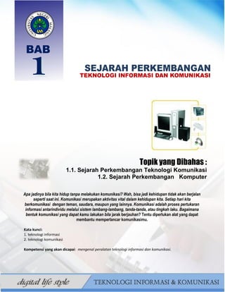 0
BAHAN AJAR TIK SMP/MTS KELAS VII BAHRUR ROSYIDI DURAISY
Topik yang Dibahas :
1.1. Sejarah Perkembangan Teknologi Komunikasi
1.2. Sejarah Perkembangan Komputer
Apa jadinya bila kita hidup tanpa melakukan komunikasi? Wah, bisa jadi kehidupan tidak akan berjalan
seperti saat ini. Komunikasi merupakan aktivitas vital dalam kehidupan kita. Setiap hari kita
berkomunikasi dengan teman, saudara, maupun yang lainnya. Komunikasi adalah proses pertukaran
informasi antarindividu melalui sistem lambang-lambang, tanda-tanda, atau tingkah laku. Bagaimana
bentuk komunikasi yang dapat kamu lakukan bila jarak berjauhan? Tentu diperlukan alat yang dapat
membantu memperlancar komunikasimu.
Kata kunci:
1. teknologi informasi
2. teknologi komunikasi
Kompetensi yang akan dicapai: mengenal peralatan teknologi informasi dan komunikasi.
 