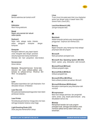 161
BAHAN AJAR TIK SMP/MTS KELAS VII BAHRUR ROSYIDI DURAISY
Jumper
Bentuk sederhana dari tombol on/off.
K
Kalkulator
Mesin hitung elektronik.
Kernel
Bagian yang esensial dari sebuah
sistemoperasi.
Keyboard
Papan ketik, sebagai media interaksi
antara pengguna komputer dengan
komputer.
Komputer
Perangkat elektronik yang dapat dipakai
untuk mengolah data dengan perantara
sebuahprogramdanmampumemberikan
informasi dari hasil pengolahan data tersebut.
Konvensional
Zaman dahulu.
Konversi: Mengubah/menukar format data
dokumen dari suatu software aplikasi yang
berbeda ke software lainnya. Misalnya dari
Word ke wordperfect.
L
Laser
Merupakan kependekan dari Light Amplication from
Stimulated Emission of Radiation.
Laser Disc (LD)
Merupakanperangkatyangmenggunakan laser dalam
pembacaan datanya.
Laser Printer
Pencetakyang penulisannya menggunaka sinar laser,
sehingga kecepatan kerjanya cukup tinggi.
Light Emmiting Diode (LED)
Diode yang bisa memancarkan cahaya.
Linux
Tiruan (clone) Unix pada mesin Intel.Linux disebarkan
secara luas dengan gratis di bawah lisensi GNU
General Public License (GPL).
Local Area Network (LAN)
Jaringan komputer lokal.
M
Macintosh
Adalah komputer pertama yang mempopulerkan
penggunaan Graphical User Interface (GUI).
Memory
Bagian komputer yang mempunyai kerja sebagai
penyimpan data dan program.
Microsoft
Nama perusahaan perangkat lunak.
Microsoft Disc Operating System (MS DOS)
Sistem operasi yang dikeluarkan oleh microsoft.
Microsoft Excel (MS Excel)
Software pengolah angka.
Micorsoft Word (MS Word)
Software pengolah kata.
Microsoft Office (MS Office)
Nama software produksi perusahaan Microsoft.
Microsoft Windows (MS Windows)
Merupakan sistemoperasi yang dikeluarkan oleh
microsoft.
Microprocessor
Mesin kecil sebagai pemroses dan pengendali
utama proses yang terjadi pada komputer, yang
dibuatdalam bentuk chip.
Minimize
Memperkecil tampilan dari suatu program
perangkat lunak, sehingga memudahkan untuk
membuka aplikasi lainnya dalam waktu yang
bersamaan.
 