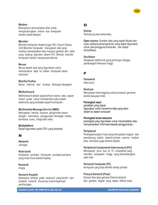 162
BAHAN AJAR TIK SMP/MTS KELAS VII BAHRUR ROSYIDI DURAISY
Modem
Modulation demodulation.Alat untuk
menghubungkan antara dua komputer
melalui kabel telepon.
Monitor
Monitor komputer disebut juga VDU (Visual Display
Unit).Monitor komputer merupakan alat yang
mampu menampilkan teks maupun gambar dari data
yang sedang diproses dalam CPU. Bentuk monitor
komputer hampir menyerupai televisi.
Mouse
Mouse adalah alat yang digunakan untuk
memasukkan data ke dalam komputer selain
keyboard.
Mozilla Firefox
Nama internal dari browser Netscape Navigator.
Motherboard
Motherboard adalah papansirkuit utama atau papan
sirkuit pusat untuk membentuk suatu sistem
elektronik yang komplek seperti komputer.
Multimedia Message Service (MMS)
Merupakan bentuk layanan pengiriman pesan
dengan mencakup penggunaan berbagai media,
termasuk suara, image,dan video.
Multiplatform
Dapat digunakan pada CPU yang berbeda
N
Network
Jaringan.
Note book
Komputer portabel. Komputer portabel pertama
yang mula-mula disebut laptop.
Numerik
Angka.
Numeric Keypad
Kelompok tombol pada keyboard yang terdiri dari
karakter numerik, khusunya untuk keperluan
perhitungan.
O
Online
Terhubung atau terkoneksi.
Open source: Sumber data yang dapat dibuka dari
suatu aplikasi pemprograman yang dapat digunakan
untuk user/pengguna komputer , dan dapat
dimodifikasi.
Oscillator
Rangkaian elektronik yang berfungsi sebagai
pembangkit frekuensi tinggi
P
Password
Kata kunci.
Pentium
Merupakan merk dagang untuk processor generasi
kelima keluaran Intel.
Perangkat input
peralatan yang dapat
digunakan untuk menerima data yang akan
diolah ke dalam komputer.
Perangkat keras keluaran
perangkat yang digunakan untuk menampilkan atau
menyampaikan informasi kepada penggunanya.
Peripheral
Perangkat output/ input yang merupakan bagian dan
pendukung sistem. Seperti printer, scanner, modem,
atau termasuk juga kamera digital.
Peripheral Component Interconnect (PCI)
Merupakan jenis bus di PC compatibel yang
memiliki kecepatan tinggi yang dikembangkan
oleh Intel.
Personal Computer (PC)
Komputer yang bisa dimiliki setiap pribadi.
Picture Element (Pixel)
Elemen foto atau gambar.Elemen terkecil
dari gambar digital yang dapat dilihat mata.
 