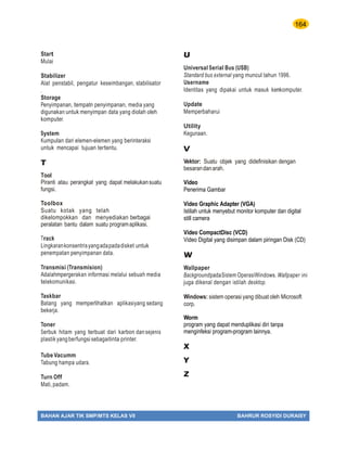 164
BAHAN AJAR TIK SMP/MTS KELAS VII BAHRUR ROSYIDI DURAISY
Start
Mulai
Stabilizer
Alat penstabil, pengatur keseimbangan, stabilisator
.
Storage
Penyimpanan, tempatn penyimpanan, media yang
digunakan untuk menyimpan data yang diolah oleh
komputer.
System
Kumpulan dari elemen-elemen yang berinteraksi
untuk mencapai tujuan tertentu.
T
Tool
Piranti atau perangkat yang dapat melakukansuatu
fungsi.
Toolbox
Suatu kotak yang telah
dikelompokkan dan menyediakan berbagai
peralatan bantu dalam suatu programaplikasi.
Track
Lingkarankonsentrisyangadapadadisket untuk
penempatan penyimpanan data.
Transmisi (Transmision)
Adalahmpergerakan informasi melalui sebuah media
telekomunikasi.
Taskbar
Batang yang memperlihatkan aplikasiyang sedang
bekerja.
Toner
Serbuk hitam yang terbuat dari karbon dansejenis
plastikyangberfungsisebagaitinta printer.
Tube Vacumm
Tabung hampa udara.
Turn Off
Mati,padam.
U
Universal Serial Bus (USB)
Standard bus external yang muncul tahun 1996.
Username
Identitas yang dipakai untuk masuk kenkomputer.
Update
Memperbaharui
Utility
Kegunaan.
V
Vektor: Suatu objek yang didefinisikan dengan
besarandanarah.
Video
Penerima Gambar
Video Graphic Adapter (VGA)
Istilah untuk menyebut monitor komputer dan digital
still camera
Video CompactDisc (VCD)
Video Digital yang disimpan dalam piringan Disk (CD)
W
Wallpaper
BackgroundpadaSistem OperasiWindows. Wallpaper ini
juga dikenal dengan istilah desktop.
Windows: sistem operasi yang dibuat oleh Microsoft
corp.
Worm
program yang dapat menduplikasi diri tanpa
menginfeksi program-program lainnya.
X
Y
Z
 