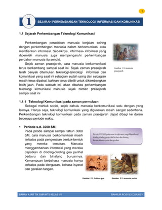 1
BAHAN AJAR TIK SMP/MTS KELAS VII BAHRUR ROSYIDI DURAISY
1.1 Sejarah Perkembangan Teknologi Komunikasi
Perkembangan peradaban manusia berjalan seiring
dengan perkembangan manusia dalam berkomunikasi atau
memberikan informasi. Sebaiknya, informasi- informasi yang
diperoleh manusia juga mempengaruhi perkembangan
perdaban manusia itu sendiri.
Sejak zaman prasejarah, cara manusia berkomunikasi
terus berkembang sampai saat ini. Sejak zaman prasejarah
telah banyak ditemukan teknologi-teknologi informasi dan
komunikasi yang saat ini sebagian sudah using dan sebagian
masih terus dipakai, bahkan terus diteliti untuk dikembangkan
lebih jauh. Pada subbab ini, akan dibahas perkembangan
teknologi komunikasi manusia sejak zaman prasejarah
sampai saat ini
1.1.1 Teknologi Komunikasi pada zaman permulaan
Sebagai mahluk social, sejak dahulu manusia berkomunikasi satu dengan yang
lainnya. Hanya saja, teknologi komunikasi yang digunakan masih sangat sederhana.
Perkembangan teknologi komunikasi pada zaman prasejarah dapat dibagi ke dalam
beberapa periode waktu.
 Periode s.d. 3000 SM
Pada priode sampai sampai tahun 3000
SM, cara manusia berkomunikasi masih
terbatas pada pengenalan bentuk-bentuk
yang mereka temukan. Manusia
menggambarkan informasi yang mereka
dapatkan di dinding-dinding gua perihal
berburu dan binatang buruannya.
Kemampuan berbahasa manusia hanya
terbatas pada dengusan, bahasa isyarat
dan gerakan tangan.
Periode 3000 SM;pada masa itu informasi yang didapatkan di
dinding-dinding guaperihal berburu dan bintang
buruan.bahasa isyarat dan gerakan
Gambar 2.2. manusia purbaGambar 2.3. lukisan gua
Gambar 2.1. manusia
prasejarah
SEJARAH PERKEMBANGAN TEKNOLOGI INFORMASI DAN KOMUNIKASI
 