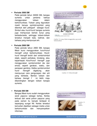 2
BAHAN AJAR TIK SMP/MTS KELAS VII BAHRUR ROSYIDI DURAISY
 Periode 3000 SM
Pada periode tahun 30000 SM, bangsa
sumeria untuk pertama kalinya
menggunakan tulisan dalam
berkomunikasi. Tulisan yang digunakan
masih berupa syimbol-syimbol yang
dibentuk dari piktograf sebagai huruf.
Simbol atau huruf-huruf bangsa sumeria
juga mempunyai bentuk bunyi yang
berbeda-beda, sehingga tulisan-tulisan
tersebut menjadi kata, kalimat, dan
bahasa yang mempunyai arti.
 Periode 2900 SM
Pada periode tahun 2900 SM, bangsa
Mesir kuno menggunakan huruf-huruf
hieroglif untuk berkomunikasi. Huruf-
huruf hieroglif terdiri dari simbol-simbol
objek, seperti perkakas, binatang, atau
kapal-kapal. Huruf-huruf hieroglif juga
menggunakan symbol-simbol ide dan
emosi, seperti gerakan, waktu, dan
perasaan gembira. Ketika symbol-simbol
huruf hieroglif digabung, akan
mempunyai cara pengucapan dan arti
yang berbeda. Bentuk tulisan dan
bahasa hierogli f ini lebih maju
dibandingkan dengan tulisan bangsa
sumeria.
 Periode 500 SM
Bangsa Mesir kuno sudah menggunakan
serat papyrus sebagai kertas. Kertas
terbuat dari serat pohon papyrus yang
pada zaman itu banyak terdapat di
sepanjang sungai Nil. Kertas tersebut
kemudian dijadikan sebagai media untuk
berkomunikasi dan menyampaikan
informasi.
Pada priode 3000 SM .sudah mengenal tulisan yang
digunakan masih berupa syimbol-syimbol yang
dibentuk dari piktograf sebagai huruf/ Simbol
Gambar 2.4. orang Indian menggunakan asap untuk
berkomunikasi
Gambar 2.4. Tulisan hieroglif
Bangsa Mesir kuno sudah menggunakan serat
papyrus sebagai kertas.
Gambar 2.5.
kertas
papirus
 