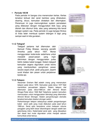 3
BAHAN AJAR TIK SMP/MTS KELAS VII BAHRUR ROSYIDI DURAISY
 Periode 105 M
Pada periode ini bangsa cina menemukan kertas. Kertas
tersebut terbuat dari serat bamboo yang dihaluskan,
disaring, dicuci, kemudian diratakan dan dikeringkan.
Penemuan ini juga memungkinkan system percetakan
yang dilakukan dengan menggunakan blok kayu yang
ditoreh dan dilumuri tinta, atau yang sekarang kita kenal
dengan system cap. Pada periode ini juga bangsa Hindus
di India telah membuat system bilangan 9 digit yang
sampai saat ini kita gunakan.
1.1.2 Telegraf
Telegraf pertama kali ditemukan oleh
Samuel Finley Breese, seorang peneliti
Amerika pada tahun 1837. Morse
menggunakan kode-kode sederhana untuk
mewakili pesan-pesan yang ingin
dikirimkan dengan menggunakan pulsa
listrik melalui kabel tunggal. Sistem telegraf
kemudian segera digunakan untuk bisnis
yang membutuhkan pengiriman pesan
secara cepat untuk jarak yang jauh, seperti
surat khabar dan pesan untuk perjalanan
kereta api.
1.1.3 Telepon
Alexander Graham Bell adalah orang yang menemukan
telepon pada tahun 1876. Kemudian pada tahun 1877 Bell
mendirikan perusahaan telepon. Sistem telepon dial
ditemukan pada tahun1880-an oleh Almond Brown
Stroger.Pada tahun 1924 Bell Telephone system kemudian
memutuskan untuk menggunakan teknologi yang ditemukan
Almond Brown Stronger. Sistem penyambungan otomatis
tersebut kemudian disebut stronger switch.
Perkembangan telepon selanjutnya adalah pengembangan
kabel serat optik yang mulai dilakukan pada awal tahun
1980-an. Serat optic berpotensi untuk melayani volume
panggilan yang lebih besar dibandingkan dengan satelit dan
gelombang mikro. Kabel-kabel serat optic yang dilewatkan
dari dasar laut mulai digunakan untuk menjadi saluran
komunikasi antar benua.
Gambar 2.5. kertas bamboo
Bangsa Mesir kuno
sudah menggunakan
serat papyrus sebagai
kertas.
Telegraf digunakan untuk bisnis yang
membutuhkan pengiriman pesan secara
cepat untuk jarak jauh
Gambar 2.6.
Samuel Finley
Breese.penemu
telegraf
Alexander Graham Bell
adalah orang yang
menemukan telepon pada
tahun 1876.sebagai alat
komunikasi dalam jarak
jauh.
Gambar 2.7. Alexander
Graham Bell,penemu telepon
 