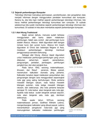 5
BAHAN AJAR TIK SMP/MTS KELAS VII BAHRUR ROSYIDI DURAISY
1.2 Sejarah perkembangan Komputer
Teknologi informasi mencakup pemrosesan, pendistribusian, dan pengolahan data
menjadi informasi dengan menggunakan peralatan komunikasi dan komputer.
Karena itu, jika kita ingin melihat sejarah perkembangan teknologi informasi, kita
harus melihat perkembangan teknologi komunikasi dan computer. Di subbab
sebelumnya kita sudah membahas sejarah perkembangan teknologi informasi dan
komunikasi. Di subbab ini kita akan membahas sejarah perkembangan komputer.
1.2.1 Alat Hitung Tradisional
Sejak zaman dahulu, manusia sudah terbiasa
menggunakan alat bantu dalam melakukan
perhitungan. Salah satu contoh alat perhitungan kuno
adalah Abacus. Abacus telah digunakan oleh bangsa
romawi kuno dan yunani kuno. Abacus kini masih
digunakan di China dan beberapa Negara di Asia,
meskipun perkembangan teknologi membuat
penggunaanya semakin berkurang.
Sebagai alat hitung, Abacus dapat digunakan
untuk melakukan perhitungan-perhitungan yang umum
dilakukan sehari-hari, seperti penambahan,
pengurangan, perkalian, pembagian, perhitungan
pangkat dua, dan akar pangkat dua.
Pada tahun 1642, seorang matematikawan,
ilmuwan, dan filosuf perancis, Blaise pascal,
menemukan kalkulator otomatis yang pertama.
Kalkulator tersebut dapat melakukan penjumlahan dan
pengurangan dengan cara menggunakan seperangkat
roda gigi yang saling berhubungan. Roda pertama
mewakili bilangan satuan, roda kedua mewakili
bilangan puluhan, roda ketiga mewakili bilangan
ratusan, dan seterusnya. Jika roda pertama berputar
samapai 10, roda kedua akan bergerak satu roda gigi.
Apabila roda kedua sudah bergerak sampai sepuluh,
roda akan bergerak satu roda gigi, demikian
seterusnya.
Pada awala tahun 1670-an, seorang
matematikawan jerman, Gottfried Wilhelm Leibniz,
mengembangkan kalkulator yang dibuat pascal. Leibniz
menambahkan pengaturan roda-roda gigi yang
memungkinkan kalkulator melakukan perhitungan
Abacus adalah sebuah
alat hitung yang
dipakai oleh bangsa
romawi,yunani kuno,
china dan beberapa
Negara asia.
Gambar 2.10. Alat hitung
Abacus
Gambar 2.10. Alat hitung
pascal
Kalkulator pascal
tersebut dapat
melakukan
penjumlahan dan
pengurangan dengan
cara menggunakan
seperangkat roda gigi
yang saling
berhubungan.
 