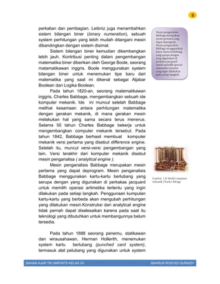 6
BAHAN AJAR TIK SMP/MTS KELAS VII BAHRUR ROSYIDI DURAISY
perkalian dan pembagian. Leibniz juga menambahkan
sistem bilangan biner (binary numeration), sebuah
system perhitungan yang lebih mudah ditangani mesin
dibandingkan dengan sistem disimal.
Sistem bilangan biner kemudian dikembangkan
lebih jauh. Kontribusi penting dalam pengembangan
matematika biner diberikan oleh George Boole, seorang
matamatikawan inggris. Boole menggunakan system
bilangan biner untuk menemukan tipe baru dari
matematika yang saat ini dikenal sebagai Aljabar
Boolean dan Logika Boolean.
Pada tahun 1820-an, seorang matematikawan
inggris, Charles Babbage, mengembangkan sebuah ide
komputer mekanik. Ide ini muncul setelah Babbage
melihat kesamaan antara perhitungan matematika
dengan gerakan mekanik, di mana gerakan mesin
melakukan hal yang sama secara terus menerus.
Selama 50 tahun Charles Babbage bekerja untuk
mengembangkan computer mekanik tersebut. Pada
tahun 1842, Babbage berhasil membuat komputer
mekanik versi pertama yang disebut difference engine.
Setelah itu, muncul versi-versi pengembangan yang
lain. Versi terakhir dari komputer mekanik disebut
mesin penganalisa ( analytical engine ).
Mesin penganalisis Babbage merupakan mesin
pertama yang dapat deprogram. Mesin penganalisis
Babbage menggunakan kartu-kartu berlubang yang
serupa dengan yang digunakan di perkakas jacquard
untuk memilih operasi aritmetika tertentu yang ingin
dilakukan pada setiap langkah. Penggunaan kumpulan
kartu-kartu yang berbeda akan mengubah perhitungan
yang dilakukan mesin.Konstruksi dari analytical engine
tidak pernah dapat diselesaikan karena pada saat itu
teknologi yang dibutuhkan untuk membangunnya belum
tersedia.
Pada tahun 1888 seorang penemu, statikawan
dan wirausahawan, Herman Hollerith, menemukan
system kartu berlubang (punched card system),
termasuk alat pelubang yang digunakan untuk system
Mesin penganalisis
Babbage merupakan
mesin pertama yang
dapat deprogram.
Mesin penganalisis
Babbage menggunakan
kartu-kartu berlubang
yang serupa dengan
yang digunakan di
perkakas jacquard
untuk memilih operasi
aritmetika tertentu
yang ingin dilakukan
pada setiap langkah.
Gambar 2.11 Model computer
mekanik Charles Babage
 