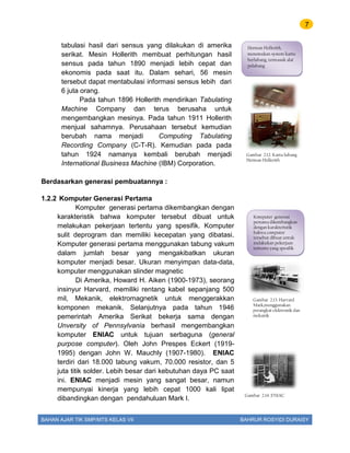 7
BAHAN AJAR TIK SMP/MTS KELAS VII BAHRUR ROSYIDI DURAISY
tabulasi hasil dari sensus yang dilakukan di amerika
serikat. Mesin Hollerith membuat perhitungan hasil
sensus pada tahun 1890 menjadi lebih cepat dan
ekonomis pada saat itu. Dalam sehari, 56 mesin
tersebut dapat mentabulasi informasi sensus lebih dari
6 juta orang.
Pada tahun 1896 Hollerith mendirikan Tabulating
Machine Company dan terus berusaha untuk
mengembangkan mesinya. Pada tahun 1911 Hollerith
menjual sahamnya. Perusahaan tersebut kemudian
berubah nama menjadi Computing Tabulating
Recording Company (C-T-R). Kemudian pada pada
tahun 1924 namanya kembali berubah menjadi
International Business Machine (IBM) Corporation.
Berdasarkan generasi pembuatannya :
1.2.2 Komputer Generasi Pertama
Komputer generasi pertama dikembangkan dengan
karakteristik bahwa komputer tersebut dibuat untuk
melakukan pekerjaan tertentu yang spesifik. Komputer
sulit deprogram dan memiliki kecepatan yang dibatasi.
Komputer generasi pertama menggunakan tabung vakum
dalam jumlah besar yang mengakibatkan ukuran
komputer menjadi besar. Ukuran menyimpan data-data,
komputer menggunakan slinder magnetic
Di Amerika, Howard H. Aiken (1900-1973), seorang
insinyur Harvard, memiliki rentang kabel sepanjang 500
mil, Mekanik, elektromagnetik untuk menggerakkan
komponen mekanik. Selanjutnya pada tahun 1946
pemerintah Amerika Serikat bekerja sama dengan
Unversity of Pennsylvania berhasil mengembangkan
komputer ENIAC untuk tujuan serbaguna (general
purpose computer). Oleh John Prespes Eckert (1919-
1995) dengan John W. Mauchly (1907-1980). ENIAC
terdiri dari 18.000 tabung vakum, 70.000 resistor, dan 5
juta titik solder. Lebih besar dari kebutuhan daya PC saat
ini. ENIAC menjadi mesin yang sangat besar, namun
mempunyai kinerja yang lebih cepat 1000 kali lipat
dibandingkan dengan pendahuluan Mark I.
Herman Hollerith,
menemukan system kartu
berlubang, termasuk alat
pelubang
Gambar 2.12. Kartu lubang
Herman Hollerith
Gambar 2.13. Harvard
Mark,menggunakan
perangkat elektronik dan
mekanik
Komputer generasi
pertama dikembangkan
dengan karakteristik
bahwa computer
tersebut dibuat untuk
melakukan pekerjaan
tertentu yang spesifik
Gambar 2.14. ENIAC
 