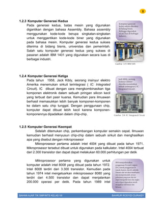 8
BAHAN AJAR TIK SMP/MTS KELAS VII BAHRUR ROSYIDI DURAISY
1.2.3 Komputer Generasi Kedua
Pada generasi kedua, batas mesin yang digunakan
digantikan dengan bahasa Assembly. Bahasa assembly
menggunakan kode-kode berupa singkatan-singkatan
untuk menggantikan kode-kode biner yang digunakan
pada bahasa mesin. Komputer generasi kedua sukses
diterima di bidang bisnis, universtas dan pemerintah.
Salah satu komputer generasi kedua yang sukses di
pasaran adalah IBM 1401 yang digunakan secara luas di
berbagai industri.
1.2.4 Komputer Generasi Ketiga
Pada tahun 1958, Jack Kibly, seorang insinyur elektro
Amerika menemukan sirkuit terintegrasi ( IC: Integrated
Circuit). IC dibuat dengan cara mengkombinasikan tiga
komponen elektronik dalam sebuah piringan silicon kecil
yang terbuat dari pasir kuarsa. Kemudian para ilmuawan
berhasil memasukkan lebih banyak komponen-komponen
ke dalam satu chip tunggal. Dengan penggunaan chip,
komputer dapat dibuat lebih kecil karena komponen-
komponennya dipadatkan dalam chip-chip.
1.2.5 Komputer Generasi Keempat
Setelah ditemukan chip, perkembangan komputer semakin cepat. Ilmuwan
kemudian berhasil menyusun chip-chip dalam sebuah sirkuit dan menghasilkan
apa yang disebut dengan mikroprosesor
Mikroprosesor pertama adalah intel 4004 yang dibuat pada tahun 1971.
Mikroprosesor tersebut dibuat untuk digunakan pada kalkulator. Intel 4004 terbuat
dari 2.300 transistor dan dapat dapat melakukan 60.000 perhitungan per detik
Mikroprosesor pertama yang digunakan untuk
komputer adalah intel 8008 yang dibuat pada tahun 1972.
Intel 8008 terdiri dari 3.300 transistor. Kemudian pada
tahun 1974 intel mengeluarkan mikroprosesor 8080 yang
terdiri dari 4.500 transistor dan dapat menjalankan
200.000 operasi per detik. Pada tahun 1989 intel
Gambar 2.15. IBM 1401
Komputer generasi
kedua sukses diterima
di bidang bisnis.
Sehingga digunakan
secara luas di berbagai
industry,
Gambar 2.16. IC: Integrated Circuit
Jack Kibly, seorang
insinyur elektro
Amerika menemukan
sirkuit terintegrasi ( IC:
Integrated Circuit)
IBM memperkenalkan
penggunaan Personal Computer
(PC) untuk penggunaan di
rumah, kantor, dan di sekolah.
Dimana alat ini akan membantu
dan mempermudah proses
pekerjaan,yang man alat ini
dapat mengolah kata dan angka
serta dapat digunakan untuk
mengakses informasi dan
hiburan
 