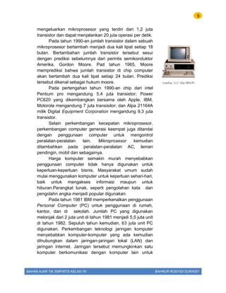 9
BAHAN AJAR TIK SMP/MTS KELAS VII BAHRUR ROSYIDI DURAISY
mengeluarkan mikroprosesor yang terdiri dari 1,2 juta
transistor dan dapat menjalankan 20 juta operasi per detik.
Pada tahun 1990-an jumlah transistor dalam sebuah
mikroprosesor bertambah menjadi dua kali lipat setiap 18
bulan. Bertambahan jumlah transistor tersebut sesui
dengan prediksi sebelumnya dari perintis semikonduktor
Amerika, Gordon Moore. Pad tahun 1965, Moore
memprediksi bahwa jumlah transistor di chip computer
akan bertambah dua kali lipat setiap 24 bulan. Prediksi
tersebut dikenal sebagai hukum moore.
Pada pertengahan tahun 1990-an chip dari intel
Pentium pro mengandung 5,4 juta transistor; Power
PC620 yang dikembangkan bersama oleh Apple, IBM,
Motorola mengandung 7 juta transisitor; dan Alpa 21164A
milik Digital Equipment Corporation mengandung 9,3 juta
transistor.
Selain perkembangan kecepatan mikroprosesor,
perkembangan computer generasi keempat juga ditandai
dengan penggunaan computer untuk mengontrol
peralatan-peralatan lain. Mikroprosesor kemudian
ditambahkan pada peralatan-peralatan AC, lemari
pendingin, mobil dan sebagainya.
Harga komputer semakin murah menyebabkan
penggunaan computer tidak hanya digunakan untuk
keperluan-keperluan bisnis. Masyarakat umum sudah
mulai menggunakan komputer untuk keperluan sehari-hari,
baik untuk mengakses informasi maupun untuk
hiburan.Perangkat lunak, seperti pengolahan kata dan
pengolahn angka menjadi popular digunakan.
Pada tahun 1981 IBM memperkenalkan penggunaan
Personal Computer (PC) untuk penggunaan di rumah,
kantor, dan di sekolah. Jumlah PC yang digunakan
melonjak dari 2 juta unit di tahun 1981 menjadi 5,5 juta unit
di tahun 1982. Sepuluh tahun kemudian, 63 juta unit PC
digunakan. Perkembangan teknologi jaringan komputer
menyebabkan komputer-komputer yang ada kemudian
dihubungkan dalam jaringan-jaringan lokal (LAN) dan
jaringan internet. Jaringan tersebut memungkinkan satu
komputer berkomunikasi dengan komputer lain untuk
Gambar 2.1.7. Alat IBM PC
 