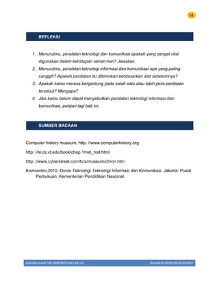 14
BAHAN AJAR TIK SMP/MTS KELAS VII BAHRUR ROSYIDI DURAISY
REFLEKSI
1. Menurutmu, peralatan teknologi dan komunikasi apakah yang sangat vital
digunakan dalam kehidupan sehari-hari? Jelaskan.
2. Menurutmu, peralatan teknologi informasi dan komunikasi apa yang paling
canggih? Apakah peralatan itu ditemukan berdasarkan alat sebelumnya?
3. Apakah kamu merasa bergantung pada salah satu atau lebih jenis peralatan
tersebut? Mengapa?
4. Jika kamu belum dapat menyebutkan peralatan teknologi informasi dan
komunikasi, pelajari lagi bab ini.
SUMBER BACAAN
Computer history museum, http: //www.computerhistory.org
http: //ei.cs.vt.edu/book/chap 1/net_hist.html
http: //www.cyberstreet.com/hcs/museum/chron.htm
Kismiantini.2010. Dunia Teknologi Teknologi Informasi dan Komunikasi. Jakarta: Pusat
Perbukuan, Kementerian Pendidikan Nasional.
 