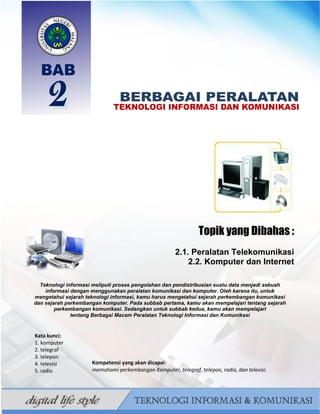 14
BAHAN AJAR TIK SMP/MTS KELAS VII BAHRUR ROSYIDI DURAISY
Topik yang Dibahas :
2.1. Peralatan Telekomunikasi
2.2. Komputer dan Internet
Teknologi informasi meliputi proses pengolahan dan pendistribusian suatu data menjadi sebuah
informasi dengan menggunakan peralatan komunikasi dan komputer. Oleh karena itu, untuk
mengetahui sejarah teknologi informasi, kamu harus mengetahui sejarah perkembangan komunikasi
dan sejarah perkembangan komputer. Pada subbab pertama, kamu akan mempelajari tentang sejarah
perkembangan komunikasi. Sedangkan untuk subbab kedua, kamu akan mempelajari
tentang Berbagai Macam Peralatan Teknologi Informasi dan Komunikasi
Kata kunci:
1. komputer
2. telegraf
3. telepon
4. televisi
5. radio
.
Kompetensi yang akan dicapai:
memahami perkembangan Komputer, telegraf, telepon, radio, dan televisi.
 