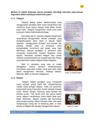 17
BAHAN AJAR TIK SMP/MTS KELAS VII BAHRUR ROSYIDI DURAISY
Berikut ini adalah beberapa macam peralatan teknologi informasi yang banyak
digunakan dalam kehidupan sehari-hari yakni :
2.1.1 Telegraf
Telegraf adalah sistem telekomunikasi yang
menggunakan peralatan listrik untuk mengirimkan dan
menerima sinyal sesuai dengan kode dalam bentuk
pulsa listrik. Telegraf mengirimkan sinyal untuk jarak
yang jauh melalui kabel-kabel tembaga.
Cara kerja alat ini, operator telegraf mengirimkan
sinyal-sinyal menggunakan sebuah peralatan yang
menginterupsikan aliran listrik di sebuah kabel.
Operator menggunakan loncatan arus pendek dan
panjang dengan jarak di antaranya untuk
mengkodekan huruf-huruf dari pesan yang ingin
dikirimkan. Sebuah peralatan di penerima akan
mengubah sinyal-sinyal menjadi rangkaian bunyi
kejutan. Kemudian operator telegraf atau printer
mekanik menerjemahkannya menjadi kata-kata. Pesan
yang dikirimkan melalui telegraf disebut telegram.
Saat ini peralatan yang satu ini sudah
ditinggalkan karena semakin berkembangnya
komunikasi yang lebih modern yang jauh lebih cepat
dalam mengirimkan informasi, misalnya telepon,
faksimile, SMS, E-mail dan sebagainya.
2.1.2 Telepon
Telepon adalah peralatan yang mrengubah
suara menjadi energi listrik dan mengirimkannya
melalui kabel jaringan telepon. Pada sisi penerima,
energi listrik tersbut kemudian diubah kembali menjadi
suara. Sesuai dengan namanya yang berasal dari
bahasa yunani, Tele berarti jauh dan phone berarti
suara, telepon mengirimkan suara dalam jarak jauh.
Sejak ditemukan, telepon menjadi alat komunikasi
yang sangat penting. Dalam hitungan detik, kita dapat
menghubungi orang lain di seberang jalan, di kota,
bahkan di Negara lain dengan menggunakan telepon.
Gambar 1.2. peralatan telegraf
Gambar 1.3. telepon
Telegraf adalah sistem
telekomunikasi yang
menggunakan peralatan
listrik untuk mengirimkan
dan menerima sinyal sesuai
dengan kode dalam bentuk
pulsa listrik.Telegraf
mengirimkan sinyal untuk
jarak yang jauh melalui kabel-
kabel tembaga
Telepon adalah peralatan
yang mrengubah suara
menjadi energy listrik dan
mengirimkannya melalui
kabel jaringan telepon.
 