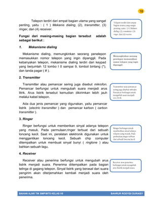 18
BAHAN AJAR TIK SMP/MTS KELAS VII BAHRUR ROSYIDI DURAISY
Telepon terdiri dari empat bagian utama yang sangat
penting, yaitu : ( 1 ) Mekanis dialing, (2), transmitter, (3)
ringer, dan (4) receiver.
Fungsi dari masing-masing bagian tersebut adalah
sebagai berikut :
1. Mekanisme dialing
Mekanisme dialing, memungkinkan seorang penelepon
memasukkan nomor telepon yang ingin dipanggil. Pada
kebanyakan telepon, mekanisme dialing terdiri dari keypad
yang berjumlah 12 tombo l 0 sampai 9, tombol bintang (*),
dan tanda pagar ( # ).
2. Transmitter
Transmitter atau pemancar sering juga disebut mikrofon.
Pemancar berfungsi untuk mengubah suara menjadi arus
litrik. Arus listrik tersebut kemudian dikirimkan lebih jauh
melalui kabel telepon.
Ada dua jenis pemancar yang digunakan, yaitu pemancar
listrik (electric transmitter ) dan pemancar karbon ( carbon
transmitter ).
3. Ringer
Ringer berfungsi untuk memberikan sinyal adanya telepon
yang masuk, Pada permulaan,ringer terbuat dari sebuah
lonceng kecil. Saat ini, peralatan elektronik digunakan untuk
menggantikan lonceng kecil. Sebuah chip computer
ditempatkan untuk membuat sinyal bunyi ( ringtone ) atau
bahkan sebuah lagu.
4. Receiver
Receiver atau penerima berfungsi untuk mengubah arus
listrik menjadi suara. Penerima diitempatkan pada bagian
telinga di gagang telepon. Sinyal listrik yang berasal dari suara
pengirim akan diterjemahkan kembali menjadi suara oleh
penerima.
Memungkinkan seorang
penelepon memasukkan
nomor telepon yang ingin
dipanggil.
Ringer berfungsi untuk
memberikan sinyal adanya
telepon yang masuk, Pada
permulaan,ringer terbuat
dari sebuah lonceng kecil.
Transmitter atau pemancar
sering juga disebut mikrofon.
Pemancar berfungsi untuk
mengubah suara menjadi
arus litrik.
Receiver atau penerima
berfungsi untuk mengubah
arus listrik menjadi suara.
Telepon terdiri dari empat
bagian utama yang sangat
penting, yaitu : ( 1 ) Mekanis
dialing, (2), transmitter, (3)
ringer, dan (4) receiver.
 