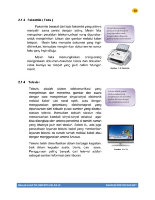 19
BAHAN AJAR TIK SMP/MTS KELAS VII BAHRUR ROSYIDI DURAISY
2.1.3 Faksimile ( Faks )
Faksimile berasal dari kata faksimile yang artinya
menyalin sama persis dengan asliny. Mesin faks
merupakan peralatan telekomunikasi yang digunakan
untuk mengirimkan tulisan dan gambar melalui kabel
telepon. Mesin faks menyalin dokumen yang ingin
dikirimkan, kemudian mengirimkan dokumen ke nomor
faks yang ingin dituju.
Mesin faks memungkinkan orang-orang
mengirimkan dokumen-dokumen bisnis dan dokumen
cetak lainnya ke tempat yang jauh dalam hitungan
menit.
2.1.4 Televisi
Televisi adalah sistem telekomunikasi yang
mengirimkan dan menerima gambar dan suara
dengan cara mengirimkan sinyal-sinyal elektronik
melalui kabel dan serat optik, atau dengan
menggunakan gelombang elektromagnet yang
dipancarkan dari sebuah pusat sumber yang disebut
stasiun televisi. Kemudian sebuah stasiun relai
memancarkan kembali sinyal-sinyal tersebut agar
bisa ditangkap oleh antena penerima di rumah-rumah
yang letaknya jauh dari stasiun. Selain itu, ada juga
perusahaan layanan televisi kabel yang memberikan
layanan televisi ke rumah-rumah melalui kabel atau
dengan menggunakan antena khusus.
Televisi telah dimanfaatkan dalam berbagai kegiatan,
baik dalam kegiatan sosial, bisnis, dan sains.
Penggunaan paling banyak dari televisi adalah
sebagai sumber informasi dan hiburan.
Gambar 1.5. faksimile
Mesin faks merupakan
peralatan telekomunikasi
yang digunakan untuk
mengirimkan tulisan dan
gambar melalui kabel telepon
Gambar 1.6. TV
Televisi adalah system
telekomunikasi yang
mengirimkan dan menerima
gambar dan suara dengan
cara mengirimkan sisnyal
 