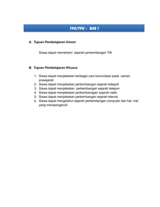 TPU/TPK - BAB I
A. Tujuan Pembelajaran Umum
Siswa dapat memahami sejarah perkembangan TIK
B. Tujuan Pembelajaran Khusus
1. Siswa dapat menjelaskan berbagai cara komunikasi pada zaman
prasejarah
2. Siswa dapat menjelaskan perkembangan sejarah telegraf
3. Siswa dapat menjelaskan perkembangan sejarah telepon
4. Siswa dapat menjelaskan perkembanagan sejarah radio
5. Siswa dapat menjelaskan perkembangan sejarah televisi
6. Siswa dapat mengetahui sejarah perkembangan computer dan hal –hal
yang mempengaruhi
 