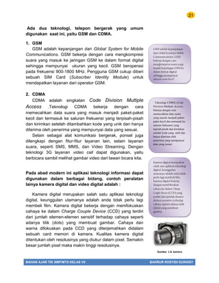 21
BAHAN AJAR TIK SMP/MTS KELAS VII BAHRUR ROSYIDI DURAISY
Ada dua teknologi, telepon bergerak yang umum
digunakan saat ini, yaitu GSM dan CDMA.
1. GSM
GSM adalah kepanjangan dari Global System for Mobile
Communications. GSM bekerja dengan cara mengkompresi
suara yang masuk ke jaringan GSM ke dalam format digital
sehingga mempunyai ukuran yang kecil. GSM beroperasi
pada frekuensi 900-1800 MHz. Pengguna GSM cukup diberi
sebuah SIM Card (Subscrber Identity Module) untuk
mendapatkan layanan dari operator GSM.
2. CDMA
CDMA adalah singkatan Code Division Multiple
Access .Teknologi CDMA bekerja dengan cara
memecahkan data suara yang masuk menjadi paket-paket
kecil dan termasuk ke saluran frekuensi yang terpisah-pisah
dan kirimkan setelah ditambahkan kode yang unik dan hanya
diterima oleh penerima yang mempunyai data yang sesuai.
Selain sebagai alat komunikasi bergerak, ponsel juga
dilengkapi dengan fitur-fitur layanan lain, selain layanan
suara, seperti SMS, MMS, dan Video Streaming. Dengan
teknologi 3G layanan video call dapat digunakan, yaitu
berbicara sambil melihat gambar video dari lawan bicara kita.
Pada abad modern ini aplikasi teknologi informasi dapat
digunakan dalam berbagai bidang, contoh peralatan
lainya kamera digital dan video digital adalah :
Kamera digital merupakan salah satu aplikasi teknologi
digital, keunggulan utamanya adalah anda tidak perlu lagi
membeli film. Kamera digital bekerja dengan memfokuskan
cahaya ke dalam Charge Couple Device (CCD) yang terdiri
dari jumlah elemen-elemen sensitif terhadap cahaya seperti
adanya titik (dots) yang membuat gambar. Cahaya dan
warna difokuskan pada CCD yang diterjemahkan didalam
sebuah card memori di kamera. Kualitas kamera digital
ditentukan oleh resolusinya yang diukur dalam pixel. Semakin
besar jumlah pixel maka makin tinggi resolusinya.
Gambar 1.8. kamera
GSM adalah kepanjangan
dari Global System for Mobile
Communications. GSM
bekerja dengan cara
mengkompresi suara yang
masuk kejaringan GSM ke
dalam format digital
sehingga mempunyai
ukuran yang kecil
Kamera digital merupakan
salah satu aplikasi teknologi
digital, keunggulan
utamanya adalah anda tidak
perlu lagi membeli film.
Kamera digital bekerja
dengan memfokuskan
cahaya ke dalam Charge
Couple Device (CCD) yang
terdiri dari jumlah elemen-
elemen sensitive terhadap
cahaya seperti adanya titik
(dots) yang membuat
gambar
. Teknologi CDMA (Code
Division Multiple Access)
bekerja dengan cara
memecahkan data suara
yang masuk menjadi paket-
paket kecil dan termasuk ke
saluran frekuensi yang
tepisah-pisah dan kirimkan
setelah kode yang unik dan
hanya diterima oleh
penerima yang mempunyai
data yang sesuai
 