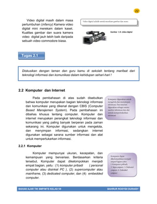 22
BAHAN AJAR TIK SMP/MTS KELAS VII BAHRUR ROSYIDI DURAISY
Video digital masih dalam masa
pertumbuhan (infancy) Kamera video
digital mini merekam dalam kaset.
Kualitas gambar dan suara kamera
video digital jauh lebih baik daripada
sebuah video commodore biasa.
Tugas 2.1
Diskusikan dengan taman dan guru kamu di sekolah tentang manfaat dari
teknologi informasi dan komunikasi dalam kehidupan sehari-hari !
2.2 Komputer dan Internet
Pada pembahasan di atas sudah disebutkan
bahwa komputer merupakan bagian teknologi informasi
dan komunikasi yang dikenal dengan CBIS (Computer
Based Manajemen System). Pada pembahasan ini
dibahas khusus tentang computer. Komputer dan
internet merupakan perangkat teknologi informasi dan
komunikasi yang paling banyak berperan pada zaman
sekarang ini. Komputer digunakan untuk mengelola,
dan menyimpan informasi, sedangkan internet
digunakan sebagai sarana sumber informasi dan alat
untuk mempertukarkan informasi.
2.2.1 Komputer
Komputer mempunyai ukuran, kecepatan, dan
kemampuan yang bervariasi. Berdasarkan kriteria
tersebut. Komputer dapat dikelompokkan menjadi
empat bagian, yaitu : (1) komputer pribadi ( personal
computer atau disinkat PC ), (2) supercomputer atau
mainframe, (3) dedicated computer, dan (4) embedded
computer.
Gambar 1.9. video digital
Video digital adalah untuk merekam gambar dan suara
Komputer digunakan untuk
mengelola dan menyimpan
informasi. Dan internet
digunakan sebagai sarana
sumber informasi dan alat
untuk mempertukarkan
informasi
Komputer dapat
dikelompokkan menjadi
empat bagian yaitu :
1. Komputer pribadi,
2. Supercomputer, 3. Dedicated
computer, 4. Embedded
computer
 