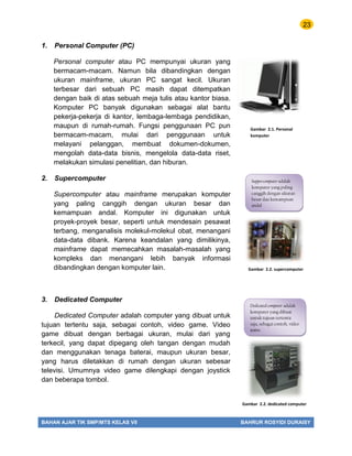23
BAHAN AJAR TIK SMP/MTS KELAS VII BAHRUR ROSYIDI DURAISY
1. Personal Computer (PC)
Personal computer atau PC mempunyai ukuran yang
bermacam-macam. Namun bila dibandingkan dengan
ukuran mainframe, ukuran PC sangat kecil. Ukuran
terbesar dari sebuah PC masih dapat ditempatkan
dengan baik di atas sebuah meja tulis atau kantor biasa.
Komputer PC banyak digunakan sebagai alat bantu
pekerja-pekerja di kantor, lembaga-lembaga pendidikan,
maupun di rumah-rumah. Fungsi penggunaan PC pun
bermacam-macam, mulai dari penggunaan untuk
melayani pelanggan, membuat dokumen-dokumen,
mengolah data-data bisnis, mengelola data-data riset,
melakukan simulasi penelitian, dan hiburan.
2. Supercomputer
Supercomputer atau mainframe merupakan komputer
yang paling canggih dengan ukuran besar dan
kemampuan andal. Komputer ini digunakan untuk
proyek-proyek besar, seperti untuk mendesain pesawat
terbang, menganalisis molekul-molekul obat, menangani
data-data dibank. Karena keandalan yang dimilikinya,
mainframe dapat memecahkan masalah-masalah yang
kompleks dan menangani lebih banyak informasi
dibandingkan dengan komputer lain.
3. Dedicated Computer
Dedicated Computer adalah computer yang dibuat untuk
tujuan tertentu saja, sebagai contoh, video game. Video
game dibuat dengan berbagai ukuran, mulai dari yang
terkecil, yang dapat dipegang oleh tangan dengan mudah
dan menggunakan tenaga baterai, maupun ukuran besar,
yang harus diletakkan di rumah dengan ukuran sebesar
televisi. Umumnya video game dilengkapi dengan joystick
dan beberapa tombol.
Gambar 2.1. Personal
komputer
Gambar 2.2. supercomputer
Gambar 2.2. dedicated computer
Dedicated computer adalah
komputer yang dibuat
untuk tujuan tertentu
saja, sebagai contoh, video
game.
Suppercomputer adalah
komputer yang paling
canggih dengan ukuran
besar dan kemampuan
andal
 
