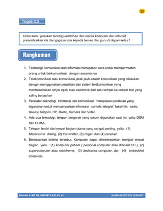 25
BAHAN AJAR TIK SMP/MTS KELAS VII BAHRUR ROSYIDI DURAISY
Tugas 2.2
Coba kamu jelaskan tentang kelebihan dari media komputer dan internet,
presentasikan ide dan gagasanmu kepada teman dan guru di depan kelas !
1. Teknologi komunikasi dan informasi merupakan cara untuk mempermudah
orang untuk berkumunikasi dengan sesamanya
2. Telekomunikasi atau komunikasi jarak jauh adalah komunikasi yang dilakukan
dengan menggunakan peralatan dan sistem telekomunikasi yang
mentrasmisikan sinyal optik atau elektronik dari satu tempat ke tempat lain yang
saling berjauhan
3. Peralatan teknologi informasi dan komunikasi merupakan peralatan yang
digunakan untuk menyampaikan informasi , contoh; telegraf, faksimile, radio,
televisi, telepon, HP, Radio, Kamera dan Video
4. Ada dua teknologi, telepon bergerak yang umum digunakan saat ini, yaitu GSM
dan CDMA.
5. Telepon terdiri dari empat bagian utama yang sangat penting, yaitu : (1)
Mekanisme dialing, (2) transmitter, (3) ringer, dan (4) receiver
6. Berdasarkan kriteria tersebut. Komputer dapat dikelompokkan menjadi empat
bagian, yaitu : (1) komputer pribadi ( personal computer atau disinkat PC ), (2)
supercomputer atau mainframe, (3) dedicated computer, dan (4) embedded
computer.
 