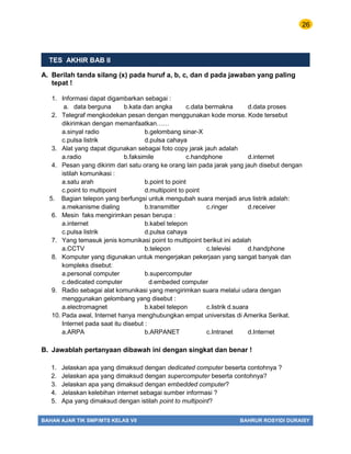 26
BAHAN AJAR TIK SMP/MTS KELAS VII BAHRUR ROSYIDI DURAISY
TES AKHIR BAB II
A. Berilah tanda silang (x) pada huruf a, b, c, dan d pada jawaban yang paling
tepat !
1. Informasi dapat digambarkan sebagai :
a. data berguna b.kata dan angka c.data bermakna d.data proses
2. Telegraf mengkodekan pesan dengan menggunakan kode morse. Kode tersebut
dikirimkan dengan memanfaatkan……
a.sinyal radio b.gelombang sinar-X
c.pulsa listrik d.pulsa cahaya
3. Alat yang dapat digunakan sebagai foto copy jarak jauh adalah
a.radio b.faksimile c.handphone d.internet
4. Pesan yang dikirim dari satu orang ke orang lain pada jarak yang jauh disebut dengan
istilah komunikasi :
a.satu arah b.point to point
c.point to multipoint d.multipoint to point
5. Bagian telepon yang berfungsi untuk mengubah suara menjadi arus listrik adalah:
a.mekanisme dialing b.transmitter c.ringer d.receiver
6. Mesin faks mengirimkan pesan berupa :
a.internet b.kabel telepon
c.pulsa listrik d.pulsa cahaya
7. Yang temasuk jenis komunikasi point to multipoint berikut ini adalah
a.CCTV b.telepon c.televisi d.handphone
8. Komputer yang digunakan untuk mengerjakan pekerjaan yang sangat banyak dan
kompleks disebut:
a.personal computer b.supercomputer
c.dedicated computer d.embeded computer
9. Radio sebagai alat komunikasi yang mengirimkan suara melalui udara dengan
menggunakan gelombang yang disebut :
a.electromagnet b.kabel telepon c.listrik d.suara
10. Pada awal, Internet hanya menghubungkan empat universitas di Amerika Serikat.
Internet pada saat itu disebut :
a.ARPA b.ARPANET c.Intranet d.Internet
B. Jawablah pertanyaan dibawah ini dengan singkat dan benar !
1. Jelaskan apa yang dimaksud dengan dedicated computer beserta contohnya ?
2. Jelaskan apa yang dimaksud dengan supercomputer beserta contohnya?
3. Jelaskan apa yang dimaksud dengan embedded computer?
4. Jelaskan kelebihan internet sebagai sumber informasi ?
5. Apa yang dimaksud dengan istilah point to multipoint?
 