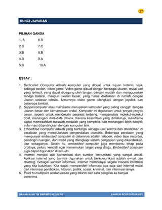 27
BAHAN AJAR TIK SMP/MTS KELAS VII BAHRUR ROSYIDI DURAISY
KUNCI JAWABAN
PILIHAN GANDA
1. A 6.B
2.C 7.C
3.B 8.B
4.B 9.A
5.B 10.A
ESSAY :
1. Dedicated Computer adalah komputer yang dibuat untuk tujuan tertentu saja,
sebagai contoh, video game. Video game dibuat dengan berbagai ukuran, mulai dari
yang terkecil, yang dapat dipegang oleh tangan dengan mudah dan menggunakan
tenaga baterai, maupun ukuran besar, yang harus diletakkan di rumah dengan
ukuran sebesar televisi. Umumnya video game dilengkapi dengan joystick dan
beberapa tombol.
2. Suppercomputer atau mainframe merupakan komputer yang paling canggih dengan
ukuran besar dan kemampuan andal. Komputer ini digunakan untuk proyek-proyek
besar, seperti untuk mendesain pesawat terbang, menganalisis molekul-molekul
obat, menangani data-data dibank. Karena keandalan yang dimilikinya, mainframe
dapat memecahkan masalah-masalah yang kompleks dan menangani lebih banyak
imformasi dibandingkan dengan komputer lain.
3. Embedded Computer adalah yang berfungsi sebagai unit kontrol dan ditemptkan di
peralatan yang membutuhkan pengendalian otomatis. Beberapa peralatan yang
mempunyai embedded computer di dalamnya adalah telepon, video tape recorder,
pendingin ruangan, dan mobil yang dilengkapi sistem pengapian yang dikendalikan,
dan sebagainya. Selain itu, embedded computer juga membantu tetap pada
orbitnya, peluru kendali agar menemukan target yang dituju. Embedded computer
juga dapat digunakan di industri.
4. Internet menjadi alat komunikasi dan sumber komunikasi yang sangat andal.
Aplikasi internet yang banyak digunakan untuk berkomunikasi adalah e-mail dan
chatting. Sebagai sumber informasi, internet mempunyai segala macam informasi
yang kita butuhkan. Kita dapat memperoleh informasi apa saja dari internet mulai
dari informasi pendidikan, hiburan, politik, sosial, kriminal, dan informasi lainya.
5. Point to multipoint adalah pesan yang dikirim dari satu pengirim ke banyak
penerima.
 