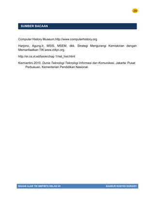 29
BAHAN AJAR TIK SMP/MTS KELAS VII BAHRUR ROSYIDI DURAISY
SUMBER BACAAN
Computer History Museum,http://www.computerhistory.org
Harjono, Agung,Ir, MSIS, MSEM, dkk. Strategi Mengurangi Kemiskinan dengan
Memanfaatkan TIK.www.ct4pr.org.
http://ei.cs.vt.ed/book/chap 1/net_hist.html
Kismiantini.2010. Dunia Teknologi Teknologi Informasi dan Komunikasi. Jakarta: Pusat
Perbukuan, Kementerian Pendidikan Nasional.
 