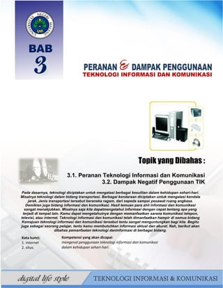 29
BAHAN AJAR TIK SMP/MTS KELAS VII BAHRUR ROSYIDI DURAISY
Topik yang Dibahas :
3.1. Peranan Teknologi Informasi dan Komunikasi
3.2. Dampak Negatif Penggunaan TIK
Pada dasarnya, teknologi diciptakan untuk mengatasi berbagai kesulitan dalam kehidupan sehari-hari.
Misalnya teknologi dalam bidang transportasi. Berbagai kendaraan diciptakan untuk mengatasi kendala
jarak. Jenis transportasi tersebut beraneka ragam, dari sepeda sampai pesawat ruang angkasa.
Demikian juga bidang informasi dan komunikasi. Hasil temuan para ahli informasi dan komunikasi
sangat menakjubkan. Misalnya saja kita dapatmengetahui informasi dengan cepat tentang apa yang
terjadi di tempat lain. Kamu dapat mengetahuinya dengan memanfaatkan sarana komunikasi telepon,
televisi, atau internet. Teknologi informasi dan komunikasi telah dimanfaatkan hampir di semua bidang
Kemajuan teknologi informasi dan komunikasi tersebut tentu sangat menguntungkan bagi kita. Begitu
juga sebagai seorang pelajar, tentu kamu membutuhkan informasi aktual dan akurat. Nah, berikut akan
dibahas pemanfaatan teknologi daninformasi di berbagai bidang.
Kata kunci:
1. internet
2. situs.
Kompetensi yang akan dicapai:
mengenal penggunaan teknologi informasi dan komunikasi
dalam kehidupan sehari-hari.
 