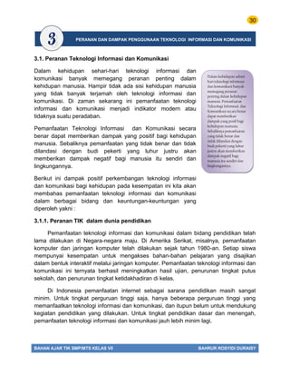 30
BAHAN AJAR TIK SMP/MTS KELAS VII BAHRUR ROSYIDI DURAISY
3.1. Peranan Teknologi Informasi dan Komunikasi
Dalam kehidupan sehari-hari teknologi informasi dan
komunikasi banyak memegang peranan penting dalam
kehidupan manusia. Hampir tidak ada sisi kehidupan manusia
yang tidak banyak terjamah oleh teknologi informasi dan
komunikasi. Di zaman sekarang ini pemanfaatan teknologi
informasi dan komunikasi menjadi indikator modern atau
tidaknya suatu peradaban.
Pemanfaatan Teknologi Informasi dan Komunikasi secara
benar dapat memberikan dampak yang positif bagi kehidupan
manusia. Sebaliknya pemanfaatan yang tidak benar dan tidak
dilandasi dengan budi pekerti yang luhur justru akan
memberikan dampak negatif bagi manusia itu sendiri dan
lingkungannya.
Berikut ini dampak positif perkembangan teknologi informasi
dan komunikasi bagi kehidupan pada kesempatan ini kita akan
membahas pemanfaatan teknologi informasi dan komunikasi
dalam berbagai bidang dan keuntungan-keuntungan yang
diperoleh yakni :
3.1.1. Peranan TIK dalam dunia pendidikan
Pemanfaatan teknologi informasi dan komunikasi dalam bidang pendidikan telah
lama dilakukan di Negara-negara maju. Di Amerika Serikat, misalnya, pemanfaatan
komputer dan jaringan komputer telah dilakukan sejak tahun 1980-an. Setiap siswa
mempunyai kesempatan untuk mengakses bahan-bahan pelajaran yang disajikan
dalam bentuk interaktif melalui jaringan komputer. Pemanfaatan teknologi informasi dan
komunikasi ini ternyata berhasil meningkatkan hasil ujian, penurunan tingkat putus
sekolah, dan penurunan tingkat ketidakhadiran di kelas.
Di Indonesia pemanfaatan internet sebagai sarana pendidikan masih sangat
minim. Untuk tingkat perguruan tinggi saja, hanya beberapa perguruan tinggi yang
memanfaatkan teknologi informasi dan komunikasi, dan itupun belum untuk mendukung
kegiatan pendidikan yang dilakukan. Untuk tingkat pendidikan dasar dan menengah,
pemanfaatan teknologi informasi dan komunikasi jauh lebih minim lagi.
Dalam kehidupan sehari-
hari teknologi informasi
dan komunikasi banyak
memegang peranan
penting dalam kehidupan
manusia. Pemanfaatan
Teknologi Informasi dan
Komunikasi secara benar
dapat memberikan
dampak yang posif bagi
kehidupan manusia.
Sebaliknya pemanfaatan
yang tidak benar dan
tidak dilandasi dengan
budi pekerti yang luhur
justru akan memberikan
dampak negatif bagi
manusia itu sendiri dan
lingkungannya.
PERANAN DAN DAMPAK PENGGUNAAN TEKNOLOGI INFORMASI DAN KOMUNIKASI
 
