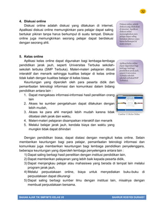 32
BAHAN AJAR TIK SMP/MTS KELAS VII BAHRUR ROSYIDI DURAISY
4. Diskusi online
Diskusi online adalah diskusi yang dilakukan di internet.
Apalikasi diskusi online memungkinkan para pelajar dapat saling
bertukar pikiran tanpa harus berkumpul di suatu tempat. Diskusi
online juga memungkinkan seorang pelajar dapat berdiskusi
dengan seorang ahli.
5. Kelas online
Aplikasi kelas online dapat digunakan bagi lembaga-lembaga
pendidikan jarak jauh, seperti Universitas Terbuka sekolah-
sekolah terbuka (SMP Terbuka). Materi-materi pelajaran dibuat
interaktif dan menarik sehingga kualitas belajar di kelas online
tidak kalah dengan kualitas belajar di kelas biasa.
Keuntungan yang diperoleh oleh para peserta didik dari
pemanfaatan teknologi informasi dan komunikasi dalam bidang
pendidikan antara lain :
1. Dapat mengakses informasi-informasi hasil penelitian orang
lain
2. Akses ke sumber pengetahuan dapat dilakukan dengan
lebih mudah,
3. Akses ke para ahli menjadi lebih mudah karena tidak
dibatasi oleh jarak dan waktu,
4. Materi-materi pelajaran disampaikan interaktif dan menarik
5. Melalui belajar jarak jauh, kendala biaya dan waktu yang
mungkin tidak dapat dihindari
Dengan pendidikan biasa, dapat diatasi dengan mengikuti kelas online. Selain
memberikan keuntungan bagi para pelajar, pemanfaatan teknologi informasi dan
komunikasi juga memberikan keuntungan bagi lembaga pendidikan penyelenggara,
beberapa keuntungan yang diperoleh lembaga penyelengara antara lain :
1) Dapat saling berbagi hasil penelitian dengan institusi pendidikan lain,
2) Dapat memberikan pelayanan yang lebih baik kepada peserta didik,
3) Dapat menjangkau pelajar atau mahasiswa yang berada di tempat lain melalui
program jarak jauh,
4) Melalui perpustakaan online, biaya untuk menyediakan buku-buku di
perpustakaan dapat dikurangi
5) Dapat saling berbagi sumber ilmu dengan institusi lain, misalnya dengan
membuat perpustakaan bersama.
Diskusi online adalah
diskusi yang dilakukan
di internet. Apalikasi
diskusi online
memungkinkan para
pelajar dapat saling
bertukar pikiran tanpa
harus berkumpul di
suatu tempat.
Aplikasi kelas online
dapat digunakan bagi
lembaga-lembaga
pendidikan jarak jauh,
seperti Universitas
Terbuka sekolah-
sekolah terbuka(SMP
Terbuka).
Gambar 3.3.Kelas Online
 