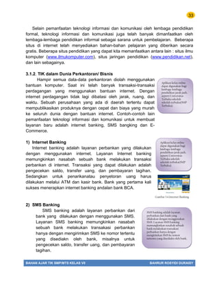 33
BAHAN AJAR TIK SMP/MTS KELAS VII BAHRUR ROSYIDI DURAISY
Selain pemanfaatan teknologi informasi dan komunikasi oleh lembaga pendidikan
formal, teknologi informasi dan komunikasi juga telah banyak dimanfaatkan oleh
lembaga-lembaga pendidikan informal sebagai sarana untuk pembelajaran. Beberapa
situs di internet telah menyediakan bahan-bahan pelajaran yang diberikan secara
gratis. Beberapa situs pendidikan yang dapat kita memanfaatkan antara lain : situs ilmu
komputer (www.ilmukomputer.com), situs jaringan pendidikan (www.pendidikan.net),
dan lain sebagainya.
3.1.2. TIK dalam Dunia Perkantoran/ Bisnis
Hampir semua data-data perkantoran diolah menggunakan
bantuan komputer. Saat ini telah banyak transaksi-transaksi
perdagangan yang menggunakan bantuan internet. Dengan
internet perdagangan tidak lagi dibatasi oleh jarak, ruang, dan
waktu. Sebuah perusahaan yang ada di daerah tertentu dapat
mempublikasikan produknya dengan cepat dan biaya yang murah
ke seluruh dunia dengan bantuan internet. Contoh-contoh lain
pemanfaatan teknologi informasi dan komunikasi untuk membuat
layanan baru adalah internet banking, SMS bangking dan E-
Commerce.
1) Internet Banking
Internet banking adalah layanan perbankan yang dilakukan
dengan menggunakan internet. Layanan Internet banking
memungkinkan nasabah sebuah bank melakukan transaksi
perbankan di internet. Transaksi yang dapat dilakukan adalah
pengecekan saldo, transfer uang, dan pembayaran tagihan.
Sedangkan untuk penarikanatau penyetoran uang harus
dilakukan melalui ATM dan kasir bank. Bank yang pertama kali
sukses menerapkan internet banking andalan bank BCA.
2) SMS Banking
SMS banking adalah layanan perbankan dari
bank yang dilakukan dengan menggunakan SMS.
Layanan SMS banking memungkinkan nasabah
sebuah bank melakukan transakasi perbankan
hanya dengan mengirimkan SMS ke nomor tertentu
yang disediakn oleh bank, misalnya untuk
pengecekan saldo, transfer uang, dan pembayaran
tagihan.
Aplikasi kelas online
dapat digunakan bagi
lembaga-lembaga
pendidikan jarak jauh,
seperti Universitas
Terbuka sekolah-
sekolah terbuka(SMP
Terbuka).
Aplikasi kelas online
dapat digunakan bagi
lembaga-lembaga
pendidikan jarak jauh,
seperti Universitas
Terbuka sekolah-
sekolah terbuka(SMP
Terbuka).
Gambar 3.4.Internet Banking
SMS banking adalah layanan
perbankan dari bank yang
dilakukan dengan menggunakan
SMS. Layanan SMS banking
memungkinkan nasabah sebuah
bank melakukan transakasi
perbankan hanya dengan
mengirimkan SMS ke nomor
tertentu yang disediakn oleh bank,
 