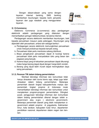 34
BAHAN AJAR TIK SMP/MTS KELAS VII BAHRUR ROSYIDI DURAISY
Dengan alasan-alasan yang sama dengan
layanan internet banking, SMS banking
memberikan keuntungan kepada bank penyedia
layanan dan juga nasabah yang menggunakan
layanan.
3) E-Commerce
Elektronic Commerce (e-commerce) atau perdagangan
elektronik adalah perdagangan yang dilakukan dengan
memanfaatkan jaringan telekomunikasi, terutama internet.
Perdagangan secara elektronik memberikan keuntungan, baik
kepada perusahaan maupun pada pelanggan. Keuntungan yang
diperoleh oleh perusahaan, antara lain sebagai berikut :
a. Perdagangan secara elektronik memungkinkan perusahaan
untuk menjual produknya kepada banyak orang.
b. Perusahaan tidak perlu membuka cabang distribusi.
c. Biaya pengeluaran perusahaan dapat di kurangi karena
perusahaan tidak perlu menyediakan toko yang besar dan
pegawai yang banyak.
d. Karena biaya yang di keluarkan perusahaan dapat dikurangi,
maka harga barang dapat dijual dengan harga lebih rendah.
e. Barang yang dijual lebih murah dapat meningkatkan daya
saing perusahaan.
3.1.3. Peranan TIK dalam bidang pemerintahan
Manfaat teknologi informasi dan komunikasi tidak
hanya dirasakan oleh dunia bisnis saja, tetapi juga telah
dirasakan dalam bidang pemerintahan. Beberapa
pemerintah daerah tingkat kabupaten/kota madya dan
pemerintah tingkat propinsi di Indonesia mulai
memanfaatkan teknologi informasi dan komunikasi untuk
menjalankan program-program pemerintahan. Ditingkat
pusat, penggunaan teknologi informasi dan komunikasi
dalam bidang pemerintahan dikenal dengan istilah e-
government atau e-gov ( electronic government).
Beberapa pemerintah daerah yang telah menjalankan e-
government adalah propinsi di yogyakarta, Kalimantan
timur, kota tarakan, kabupaten kutai timur, departemen
pendidikan nasional, departemen dalam negeri dan lain-
lain.
Gambar.3.5. SMS banking
E.-Commerce adalah
perdagangan yang
dilakukan dengan
memanfaatkan jaringan
telekomunikasi,
terutama internet.
Gambar 3.6.e-commerce
Manfaat teknologi
informasi dan
komunikasi dalam
bidang pemerintahan,
untuk menjalankan
program-program
pemerintahan.
Ditingkat pusat
 