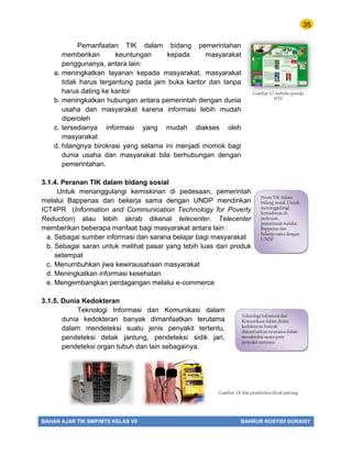 35
BAHAN AJAR TIK SMP/MTS KELAS VII BAHRUR ROSYIDI DURAISY
Pemanfaatan TIK dalam bidang pemerintahan
memberikan keuntungan kepada masyarakat
penggunanya, antara lain:
a. meningkatkan layanan kepada masyarakat, masyarakat
tidak harus tergantung pada jam buka kantor dan tanpa
harus dating ke kantor
b. meningkatkan hubungan antara pemerintah dengan dunia
usaha dan masyarakat karena informasi lebih mudah
diperoleh
c. tersedianya informasi yang mudah diakses oleh
masyarakat
d. hilangnya birokrasi yang selama ini menjadi momok bagi
dunia usaha dan masyarakat bila berhubungan dengan
pemerintahan.
3.1.4. Peranan TIK dalam bidang sosial
Untuk menanggulangi kemiskinan di pedesaan, pemerintah
melalui Bappenas dan bekerja sama dengan UNDP mendirikan
ICT4PR (Information and Communication Technology for Poverty
Reduction) atau lebih akrab dikenal telecenter. Telecenter
memberikan beberapa manfaat bagi masyarakat antara lain :
a. Sebagai sumber informasi dan sarana belajar bagi masyarakat
b. Sebagai saran untuk melihat pasar yang lebih luas dari produk
setempat
c. Menumbuhkan jiwa kewirausahaan masyarakat
d. Meningkatkan informasi kesehatan
e. Mengembangkan perdagangan melalui e-commerce
3.1.5. Dunia Kedokteran
Teknologi Informasi dan Komunikasi dalam
dunia kedokteran banyak dimanfaatkan terutama
dalam mendeteksi suatu jenis penyakit tertentu,
pendeteksi detak jantung, pendeteksi sidik jari,
pendeteksi organ tubuh dan lain sebagainya.
Gambar 3.7.website pemda
NTT.
Peran TIK dalam
bidang sosial, Untuk
menanggulangi
kemiskinan di
pedesaan,
pemerintah melalui
Bappenas dan
bekerja sama dengan
UNDP
Teknologi Informasi dan
Komunikasi dalam dunia
kedokteran banyak
dimanfaatkan terutama dalam
mendeteksi suatu jenis
penyakit tertentu
Gambar 3.8.Alat pendeteksi detak jantung
 