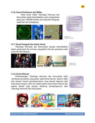 36
BAHAN AJAR TIK SMP/MTS KELAS VII BAHRUR ROSYIDI DURAISY
3.1.6. Dunia Pertahanan dan Militer
Pada dunia militer Teknologi Informasi dan
Komunikasi dapat dimanfaatkan untuk pengindraan
jarak jauh, RADAR (Radio and Detected Ranging),
satelit dan lain sebagainya.
31.7. Dunia Fotografi dan Audio Visual
Teknologi Informasi dan Komunikasi banyak dimanfaatkan
dalam pembuatan film animasi, pengeditan foto dan pemberian efek
suara film-film tertentu.
3.1.8. Dunia Hiburan
Perkembangan Teknologi informasi dan komunikasi telah
membawa perubahan yang pesat pada dunia hiburan. Saat ini telah
ada ratusan macam game/permainan yang banyak digemari oleh
anak-anak maupun oranr tua. Selain game acara-acara hiburan lain
seperti televisi juga banyak didukung penayangannya oleh
Teknologi Informasi dan Komunikasi.
Dunia militer
Teknologi Informasi
dan Komunikasi
dapat dimanfaatkan
untuk pengindraan
jarak jauh, RADAR
Dunia Audio&Video
Teknologi Informasi
dan Komunikasi
banyak
dimanfaatkan dlm
pembuatan film
animasi,pengeditan
foto&efek suara.
Perkembangan TIK,
telah memberikan
sebuah hiburan
berupa Game,dan
acara-acara hiburan
di Televisi
Gambar 3.9.
RADAR Detector
Gambar 3.10.
Efek Animasi
Gambar 3.11. Games dan Hiburan
 