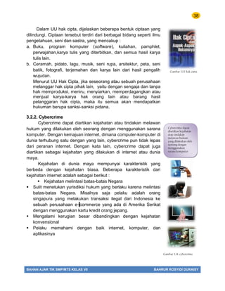 38
BAHAN AJAR TIK SMP/MTS KELAS VII BAHRUR ROSYIDI DURAISY
Dalam UU hak cipta, dijelaskan beberapa bentuk ciptaan yang
dilindungi. Ciptaan tersebut terdiri dari berbagai bidang seperti ilmu
pengetahuan, seni dan sastra, yang mencakup :
a. Buku, program komputer (software), kuliahan, pamphlet,
perwajahan,karya tulis yang diterbitkan, dan semua hasil karya
tulis lain.
b. Ceramah, pidato, lagu, musik, seni rupa, arsitektur, peta, seni
batik, fotografi, terjemahan dan karya lain dari hasil pengalih
wujudan.
Menurut UU Hak Cipta, jika seseorang atau sebuah perusahaan
melanggar hak cipta pihak lain, yaitu dengan sengaja dan tanpa
hak memproduksi, meniru, menyiarkan, memperdagangkan atau
menjual karya-karya hak orang lain atau barang hasil
pelanggaran hak cipta, maka itu semua akan mendapatkan
hukuman berupa sanksi-sanksi pidana.
3.2.2. Cybercrime
Cybercrime dapat diartikan kejahatan atau tindakan melawan
hukum yang dilakukan oleh seorang dengan menggunakan sarana
komputer. Dengan kemajuan internet, dimana computer-komputer di
dunia terhubung satu dengan yang lain, cybercrime pun tidak lepas
dari peranan internet. Dengan kata lain, cybercrime dapat juga
diartikan sebagai kejahatan yang dilakukan di internet atau dunia
maya.
Kejahatan di dunia maya mempunyai karakteristik yang
berbeda dengan kejahatan biasa. Beberapa karakteristik dari
kejahatan internet adalah sebagai berikut :
 Kejahatan melintasi batas-batas Negara
 Sulit menetukan yurisdiksi hukum yang berlaku karena melintasi
batas-batas Negara. Misalnya saja pelaku adalah orang
singapura yang melakukan transaksi ilegal dari Indonesia ke
sebuah perusahaan e- commerce yang ada di Amerika Serikat
dengan menggunakan kartu kredit orang jepang.
 Mengalami kerugian besar dibandingkan dengan kejahatan
konvensional
 Pelaku memahami dengan baik internet, komputer, dan
aplikasinya
Gambar 3.13. hak cipta
Cybercrime dapat
diartikan kejahatan
atau tindakan
melawan hukum
yang dilakukan oleh
seorang dengan
menggunakan
sarana komputer
Gambar 3.14. cybercrime
 