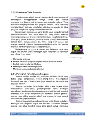 39
BAHAN AJAR TIK SMP/MTS KELAS VII BAHRUR ROSYIDI DURAISY
3.2.3. Penyebaran Virus Komputer
Virus komputer adalah sebuah program kecil yang mempunyai
kemampuan menggandakan dirinya sendiri dan bersifat
mengaganggu dan merusak komputer yang terinfeksi olehnya. Virus
biasanya nempel pada file atau program tertentu. Virus kemudian
menggandakan diri atau melakukan altivitasnya apabila file atau
program yang sudah dijangkit tersebut dijalankan.
Kemampuan mengganggu yang dimiliki virus komputer sangat
bermacam-macam. Ada virus komputer yang hanya sekedar
menyampaikan pesan di layar monitor komputer yang terjangkitinya.
Virus yang ganas akan menghabiskan space (ruang) penyimpanan
karena terus menggandakan diri. Virus yang lebih ganas lagi
mampu merusak program, menghapus file-file tertentu, dan bahkan
merusak hardware (perangkat keras) komputer.
Sebagaimana pengguna komputer, ada beberapa cara yang
dapat kita lakukan untuk mencegah agar komputer kita terhindar
dari infeksi virus yakni :
 Menginstal antivirus
 Update database program-program antivirus secara teratur
 Berhati-hati menjalankan file baru
 Mawaspadai kerusakan sejak awal
 Membuat backup data secara teratur.
3.2.4. Pornografi, Perjudian, dan Penipuan
Internet adalah sumber informasi dan alat komunikasi yang
bebas tanpa pengawasan. Setiap orang bebas menempatkan
informasi apa saja di internet dan juga mengakses informasi apa
saja dari internet.
Internet kemudian dimanfaatkan oleh orang banyak untuk
menyebarkan cerita-cerita, gambar-gambar porno. Berbagai
penyebaran gambar-gambar dan video porno telah banyak terjadi di
Indonesia dan cukup menghebohkan, terutama apabila gambar-
gambar atau video tersebut adalah orang-orang terkenal seperti
artis-artis atau pejabat Negara.
Internet juga dijadikan sebagai tempat untuk bisnis perjudian.
Berbagai situs perjudian dapat kita temukan di internet. Dengan
adanya situs-situs tersebut maka para pejudi cukup membuka
Virus komputer
adalah sebuah
program kecil yang
mempunyai
kemampuan
menggandakan
dirinya sendiri dan
bersifat
mengaganggu dan
merusak komputer
yang terinfeksi
olehnya.
Gambar 3.15. virus komputer
Internet adalah
sumber informasi
dan alat komunikasi
yang bebas tanpa
pengawasan. Setiap
orang bebas
menempatkan
informasi apa saja di
internet dan juga
mengakses informasi
apa saja dari internet
Internet kemudian
dimanfaatkan oleh
orang banyak untuk
menyebarkan cerita-
cerita, gambar-
gambar porno.
 