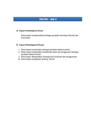 TPU/TPK - BAB II
A. Tujuan Pembelajaran Umum
Siswa dapat mengidentifikasi berbagai peralatan teknologi informasi dan
komunikasi
B. Tujuan Pembelajaran Khusus
1. Siswa dapat menyebutkan berbagai peralatan telekomunikasi
2. Siawa dapat mengenalkan karakteristik dasar dan penggunaan berbagai
peralatan telekomunikasi
3. Siswa dapat Mengenalkan berbagai jenis komputer dan penggunanya
4. Siswa dapat menjelaskan tentang internet
 