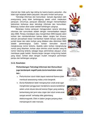 40
BAHAN AJAR TIK SMP/MTS KELAS VII BAHRUR ROSYIDI DURAISY
internet dan tidak perlu lagi dating ke kasino-kasino perjudian. Jika
tidak ingin terjebak dalam perjudian, kita perlu hindari semuanya.
Teknologi informasi dan komunikasi banyak digunakan oleh
orang-orang yang tidak bertanggung jawab untuk melakukan
penipuan. Umumnya, penipuan dilakukan dengan memamfaatkan
kebutuhan korbanya akan teknologi informasi dan komunikasi.
Biasanya, korban akan sadar setelah kehilangan uangnya.
Beberapa modus penipuan menggunakan sarana teknologi
informasi dan komunikasi adalah dengan memanfaatkan telepon
atau SMS. Penipu menelepon atau mengirimkan SMS kepada calon
korban dan memberitahukan bahwa dalam rangka hari khusus,
sebuah perusahaan besar memberikan hadiah berupa uang dalam
jumlah besar dan calon korban yang diitelpon atau dikirimkan SMS
adalah pemenangnya. Calon korban kemudian disuruh
menghubungi nomor tertentu. Apabila calon korban menghubungi
nomor yang diberikan, korban akan diminta untuk transfer uang ke
nomor rekening tertentu sebagai biaya administrasi ataupun untuk
membayar pajak hadiah. Karena tergiur dengan iming-iming hadiah
yang besar, korban akan dengan mudah mengikuti permintaan
penipu dan kehilangan uangnya.
3.2.4. Kesehatan
Perkembangan Teknologi Informasi dan Komunikasi
juga berdampak negatif pada dunia kesehatan antara
lain :
a. Pertumbuhan tubuh tidak dapat maksimal Karena iptek
membuat seseoarang malas untuk bergerak.
b. Dunia Kedokteran telah menganjurkan anak-anak agar
menghindari penggunaan handphone secara berlebihan
selain untuk situasi darurat karena Organ yang sedang
berkembang dari janin atau organ dari tubuh anak-anak
sangat sensitif terhadap efek gelombang
elektromagnetik. Efek ini dalam jangka panjang akan
mempengaruhi otak manusia.
Gambar 3.16.
Pornografi
Gambar 3.17.
Praktik Judi Online
Gambar 3.18.
Aspek Ergonomis
Gambar 3.19.
Gangguan Otak
 
