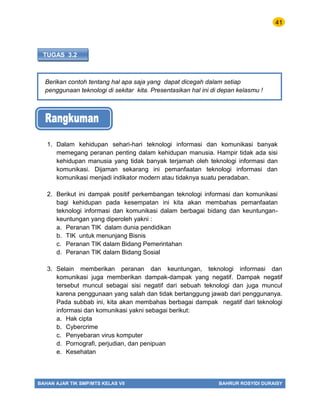 41
BAHAN AJAR TIK SMP/MTS KELAS VII BAHRUR ROSYIDI DURAISY
TUGAS 3.2
Berikan contoh tentang hal apa saja yang dapat dicegah dalam setiap
penggunaan teknologi di sekitar kita. Presentasikan hal ini di depan kelasmu !
1. Dalam kehidupan sehari-hari teknologi informasi dan komunikasi banyak
memegang peranan penting dalam kehidupan manusia. Hampir tidak ada sisi
kehidupan manusia yang tidak banyak terjamah oleh teknologi informasi dan
komunikasi. Dijaman sekarang ini pemanfaatan teknologi informasi dan
komunikasi menjadi indikator modern atau tidaknya suatu peradaban.
2. Berikut ini dampak positif perkembangan teknologi informasi dan komunikasi
bagi kehidupan pada kesempatan ini kita akan membahas pemanfaatan
teknologi informasi dan komunikasi dalam berbagai bidang dan keuntungan-
keuntungan yang diperoleh yakni :
a. Peranan TIK dalam dunia pendidikan
b. TIK untuk menunjang Bisnis
c. Peranan TIK dalam Bidang Pemerintahan
d. Peranan TIK dalam Bidang Sosial
3. Selain memberikan peranan dan keuntungan, teknologi informasi dan
komunikasi juga memberikan dampak-dampak yang negatif. Dampak negatif
tersebut muncul sebagai sisi negatif dari sebuah teknologi dan juga muncul
karena penggunaan yang salah dan tidak bertanggung jawab dari penggunanya.
Pada subbab ini, kita akan membahas berbagai dampak negatif dari teknologi
informasi dan komunikasi yakni sebagai berikut:
a. Hak cipta
b. Cybercrime
c. Penyebaran virus komputer
d. Pornografi, perjudian, dan penipuan
e. Kesehatan
 