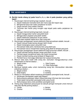42
BAHAN AJAR TIK SMP/MTS KELAS VII BAHRUR ROSYIDI DURAISY
TES AKHIR BAB III
A. Berilah tanda silang (x) pada huruf a, b, c, dan d pada jawaban yang paling
tepat !
1. Keuntungan internet banking bagi nasabah, kecuali …
a. Dapat melakukan transaksi bank dari mana saja dan kapan saja
b. Menghemat biaya dan waktu perjalanan ke bank
c. Dapat menarik uang melalui internet
d. Terhindar dari macet yang mungkin saja terjadi pada waktu perjalanan ke
bank
2. Keuntungan internet banking bagi bank, kecuali …
a. Dapat menggunakan kantor yang lebih kecil
b. Menggunakan pegawai yang lebih sedikit
c. Dapat melakukan pelayanan 24 jam sehari
d. Data-data nasabah dapat dicuri oleh orang lain
3. Keuntungan perdagangan secara elektronik bagi perusahaan adalah, kecuali …
a. Dapat menjual harga barang dengan lebih murah
b. Dapat menjangkau pasar yang lebih luas
c. Perusahaan tidak perlu membuka toko yang lebih luas
d. Perusahaan harus mengirimkan barang yang dibeli ke tempat yang jauh
4. Keuntungan perdagangan secara elektronik bagi konsumen adalah, kecuali …
a. Dapat membeli barang dengan harga yang lebih murah
b. Pembeli dapat menghemat waktu dan biaya transportasi
c. Dapat membeli barang yang terdapat di Negara lain
d. Pembeli harus menunggu beberapa hari supaya barang tiba
5. Mencuri data kartu kredit milik orang lain, kamudian menggunakannya untuk
bertransaksi di internet disebut …
a. Illegal conten c. Data Forgery
b. Carding d. Ciber Espionage
6. Membuat website palsu untuk memancing orang lain memasukkan data-data
pribadinya disebut …
a. Illegal content c. Pishing
b. Data forgery d. Carding
7. Berikut ini merupakan akibat maraknya pembajakan perangkat lunak, kecuali …
a. Kehilangan pendapatan pajak bagi Negara
b. Berkurangnya pekerjaan dalam bidang teknologi informasi dan komunikasi
c. Tidak dapat memproleh perangkat lunak yang murah
d. Berkurangnya dana untuk penelitian perangkat lunak
8. Orang yang melakukan penyusupan ke sebuah jaringan komputer untuk mencuri
data atau file-file penting disebut …
a. Carder c. Hecker
b. Cracker d. Carding
 