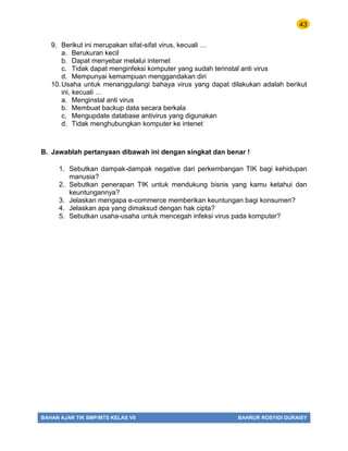 43
BAHAN AJAR TIK SMP/MTS KELAS VII BAHRUR ROSYIDI DURAISY
9. Berikut ini merupakan sifat-sifat virus, kecuali …
a. Berukuran kecil
b. Dapat menyebar melalui internet
c. Tidak dapat menginfeksi komputer yang sudah terinstal anti virus
d. Mempunyai kemampuan menggandakan diri
10.Usaha untuk menanggulangi bahaya virus yang dapat dilakukan adalah berikut
ini, kecuali …
a. Menginstal anti virus
b. Membuat backup data secara berkala
c. Mengupdate database antivirus yang digunakan
d. Tidak menghubungkan komputer ke intenet
B. Jawablah pertanyaan dibawah ini dengan singkat dan benar !
1. Sebutkan dampak-dampak negative dari perkembangan TIK bagi kehidupan
manusia?
2. Sebutkan penerapan TIK untuk mendukung bisnis yang kamu ketahui dan
keuntungannya?
3. Jelaskan mengapa e-commerce memberikan keuntungan bagi konsumen?
4. Jelaskan apa yang dimaksud dengan hak cipta?
5. Sebutkan usaha-usaha untuk mencegah infeksi virus pada komputer?
 