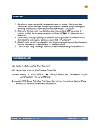 46
BAHAN AJAR TIK SMP/MTS KELAS VII BAHRUR ROSYIDI DURAISY
REFLEKSI
1. Bagaimana kesanmu setelah mempelajari peranan teknologi informasi dan
komunikasi dalam berbagai bidang? Apakah kamu merasa betapa pentingnya
teknologi informasi dan komunikasi dalam kehidupan? Mengapa?
2. Jika kamu diminta untuk mendapatkan informasi tentang SMP yang ada di
kotamu, apakah kamu dapat mencarinya di internet? Web di bidang apa yang
berkaitan?
3. Menurutmu, seberapa pentingkah peranan teknologi informasi dan komunikasi
dalam bidang-bidang yang dijelaskan pada bab ini? Jelaskan!
4. Apakah kamu pernah mendapatkan sms atau membaca sms yang berisi ucapan
selamat karena kamu mendapatkan undian berhadiah?
5. Tindakan apa yang sebaiknya kamu lakukan dalam menyikapi sms tersebut?
SUMBER BACAAN
http: //ei.cs.vt.edu/book/chap 1/net_hist.html
http: //www.cyberstreet.com/hcs/museum/chron.htm
Harjono, Agung, Ir, MSIS, MSEM, dkk. Startegi Mengurangi Kemiskinan dengan
Memamfaatkan TIK. www.ct4pr.org.
Kismiantini.2010. Dunia Teknologi Teknologi Informasi dan Komunikasi. Jakarta: Pusat
Perbukuan, Kementerian Pendidikan Nasional.
 
