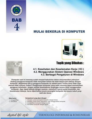 46
BAHAN AJAR TIK SMP/MTS KELAS VII BAHRUR ROSYIDI DURAISY
Topik yang Dibahas :
4.1. Kesehatan dan Keselamatan Kerja ( K3 )
4.2. Menggunakan Sistem Operasi Windows
4.3. Berbagai Pengaturan di Windows
Komputer saat ini memang sudah menjadi kebutuhan dalam menyelesaikan pekerjaan.
Kadang pengguna komputer tidak menyadari bahwa dia telah berjam-jam bekerja dengan
komputer. Bagaimana bila si pengguna komputer itu adalah kamu? Kamu tentu tidak ingin
merasa tidak nyaman, bukan? Penggunaan komputer yang salah memang dapat menimbulkan
gangguan kesehatan. Jangan sampai kesehatanmu terganggu karena salah menggunakan
komputer. Agar dapat bekerja dengan nyaman, memenuhi syarat-syarat kesehatan, dan
keselamatan bekerja, harus diperhatikan posisi perangkat komputer dan posisi tubuh yang
baik dan benar.
Kata kunci:
1. mengaktifkan
2. mematikan
Kompetensi yang akan dicapai:
1. mengatur posisi perangkat komputer dengan benar.
2. mengatur posisi tubuh yang benar saat menggunakan komputer.
3. mengaktifkan komputer dengan benar.
4. mematikan komputer dengan benar.
 
