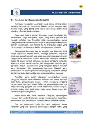 47
BAHAN AJAR TIK SMP/MTS KELAS VII BAHRUR ROSYIDI DURAISY
4.1. Kesehatan dan Keselamatan Kerja (K3)
Komputer merupakan perangkat yang paling penting dalam
teknologi informasi dan komunikasi. Bekerja dengan komputer akan
menyita waktu yang paling lama ketika kita bekerja dalam dunia
teknologi informasi dan komunikasi.
Pada saat bekerja dengan komputer, aspek kesehatan dan
keselamatan kerja merupakan aspek yang harus pertama kali
menjadi perhatian kita. Penelitian telah mengungkapkan bahwa
bekerja dengan komputer dapat menyebabkan gangguan kesehatan,
bahkan keselamatan. Oleh karena itu, K3 merupakan aspek yang
harus menjadi perhatian apabila kita bekerja dengan komputer.
Penggunaan komputer saat ini semakin luas. Komputer tidak
hanya digunakan dikantor-kantor, lembaga penelitian, perguruan
tinggi, dan sekolah-sekolah saja, tetapi juga telah digunakan dirumah
tangga untuk membantu aktivitas sehari-hari. Meskipun demikian,
aspek K3 belum menjadi perhatian dari para pengguna komputer.
Walaupun sudah banyak manfaat dari penggunaan komputer yang
diperoleh, namun belum banyak yang menyadari dampak masalah
yang ditimbulkan dari penggunaan komputer. Masalah yang
dimaksud di sini adalah penyakit-penyakit yang diakibatkan bekerja
dengan komputer dalam waktu yang lama secara terus menerus.
Penelitian yang sudah dilakukan menyimpulkan bahwa
pengguna komputer dapat menderita nyeri otot dan tulang, terutama
pada bahu, penggelangan tangan , leher, punggung, pinggang
bagian bawah, dan nyeri kepala. Selain itu, pengguna komputer juga
dapat terserang penyakit lain seperti kesemutan, badan bengkak,
anggota badan kaku, sakit ginjal, mata merah, berair, nyeri, dan
bahkan gangguan pengeliatan.
Posisi tubuh kita, posisi peralatan komputer, pencahayaan
ruangan, dan kondisi lingkungan sangat mempengaruhi kesehatan,
keselamatan, dan kenyamanan kita saat bekerja dengan komputer.
Dari sisi keselamatan kerja, kita harus menyadari bahwa
komputer yang kita gunakan dihubungkan dengan listrik yang
Komputer
merupakan
perangkat yang
paling penting dalam
teknologi informasi
dan komunikasi.
pengguna computer
dapat menderita
nyeri otot dan
tulang, terutama
pada bahu,
penggelangan
tangan , leher,
punggung, pinggang
bagian bawah, dan
nyeri kepala.
Gambar 4.1. pengguna
komputer
MULAI BEKERJA DI KOMPUTER
 