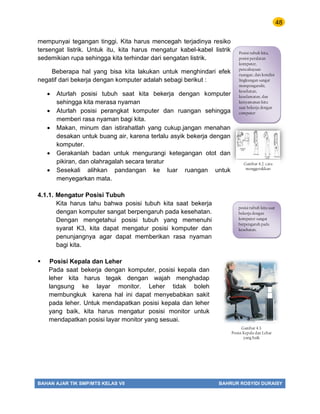 48
BAHAN AJAR TIK SMP/MTS KELAS VII BAHRUR ROSYIDI DURAISY
mempunyai tegangan tinggi. Kita harus mencegah terjadinya resiko
tersengat listrik. Untuk itu, kita harus mengatur kabel-kabel listrik
sedemikian rupa sehingga kita terhindar dari sengatan listrik.
Beberapa hal yang bisa kita lakukan untuk menghindari efek
negatif dari bekerja dengan komputer adalah sebagi berikut :
 Aturlah posisi tubuh saat kita bekerja dengan komputer
sehingga kita merasa nyaman
 Aturlah posisi perangkat komputer dan ruangan sehingga
memberi rasa nyaman bagi kita.
 Makan, minum dan istirahatlah yang cukup.jangan menahan
desakan untuk buang air, karena terlalu asyik bekerja dengan
komputer.
 Gerakanlah badan untuk mengurangi ketegangan otot dan
pikiran, dan olahragalah secara teratur
 Sesekali alihkan pandangan ke luar ruangan untuk
menyegarkan mata.
4.1.1. Mengatur Posisi Tubuh
Kita harus tahu bahwa posisi tubuh kita saat bekerja
dengan komputer sangat berpengaruh pada kesehatan.
Dengan mengetahui posisi tubuh yang memenuhi
syarat K3, kita dapat mengatur posisi komputer dan
penunjangnya agar dapat memberikan rasa nyaman
bagi kita.
 Posisi Kepala dan Leher
Pada saat bekerja dengan komputer, posisi kepala dan
leher kita harus tegak dengan wajah menghadap
langsung ke layar monitor. Leher tidak boleh
membungkuk karena hal ini dapat menyebabkan sakit
pada leher. Untuk mendapatkan posisi kepala dan leher
yang baik, kita harus mengatur posisi monitor untuk
mendapatkan posisi layar monitor yang sesuai.
Posisi tubuh kita,
posisi peralatan
komputer,
pencahayaan
ruangan, dan kondisi
lingkungan sangat
mempengaruhi,
kesehatan,
keselamatan, dan
kenyamanan kita
saat bekerja dengan
computer
Gambar 4.2. cara
menggerakkan
posisi tubuh kita saat
bekerja dengan
komputer sangat
berpengaruh pada
kesehatan.
Gambar 4.3.
Posisi Kepala dan Lehar
yang baik
 