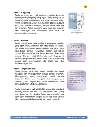 49
BAHAN AJAR TIK SMP/MTS KELAS VII BAHRUR ROSYIDI DURAISY
 Posisi Punggung
Posisi punggung yang baik saat menggunakan komputer
adalah posisi punggung yang tegak, tidak miring ke kiri
atau kana, tidak membungkuk dan tidak bersandar terlalu
miring ke belakng. Untuk mendapatkan posisi punggung
yang baik, kita harus ditunjang tempat duduk yang baik
dan nyaman. Posisi punggung yang baik dan nyaman
akan mencegah kita mmenderita sakit pada otot
punggung dan pinggang.
 Posisi Pundak
Posisi pundak yang baik adalah adalah posisi pundak
yang tidak terlalu terangkat dan tidak terlalu ke bawah.
Kita dapat mengetahui posisi pundak kita sudah baik
atau belum dengan merasakan apakah otot-otot di
pundak kita sudah berada dalam keadaan rileks atau
tegang. Bila otot –otot dibahu kita masih tegang, ini
berarti posisi pundak kita belum benar. Otot pundak yang
tegang akan menyebabkan kita cepat lelah dan
menderita nyeri otot.
 Posisi Lengan dan Siku
Posisi lengan yang baik adalah apabila kita dapat
mengetik dan nmenggunakan mouse dengan nyaman.
Masing-masing orang mempunyai posisi nyaman
tersendiri. Pada saat mengetik dan menggunakan
mouse, posisi tangan kita harus sedemikian rupa
sehingga tangan kita bebas bergerak.
Posisi lengan yang baik adalah bila tangan kita berada di
samping badan dan siku kita membentuk sudut yang
lebih besar dari 90 derajat. Pada saat mengetik, kita
tidak boleh meletakkan tangan kita di atas meja karena
akan mengurangi kebebasan tangan untuk bergerak.
Posisi pundak yang
baik adalah adalah
posisi pundak yang
tidak terlalu
terangkat dan tidak
terlalu ke bawah.
Posisi lengan yang baik
adalah bila tangan kita
berada di samping badan
dan siku kita
membentuk sudut yang
lebih besar dari 90
derajat.
Gambar 4.4.
Posisi Punggung yang
baik
 