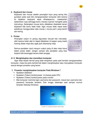 51
BAHAN AJAR TIK SMP/MTS KELAS VII BAHRUR ROSYIDI DURAISY
2. Keyboard dan mouse
Keyboard dan mouse adalah perangkat input yang sering kita
gunakan pada saat kita mengoperasikan komputer oleh karena
itu letakkan keyboard tepat dihadapanmu. Letakkanlah
sedemikian rupa sehingga kamu merasa nyaman mengetik pada
tuts-tutnya. Sedangkan mouse tentu diletakkan disebelah kanan
keyboard bila kamu tidak kidal. Agar mouse tidak cepat kotor
sebaiknya menggunakan alas mouse ( mouse pad ) yang bersih
dan kering.
3. Printer
Perangkat output ini jarang digunakan kecuali kita mencetak,
oleh karena itulah alat ini dapat diletakkan di bagian yang masih
kosong diatas meja atau agak jauh disamping meja.
Semua peralatan input maupun output yang di atas meja harus
dalam posisi stabil. Jangan sampai ada peralatan yang bisa
terjatuh bila tersenggol secara tidak sengaja.
4.1.3 Menghidupkan dan memetikan komputer
Agar tidak terjadi hal-hal yang tidak diinginkan pada saat hendak mengoperasikan
komputer, maka kia perlu berhati-hati dalam menghidupkan atau menyalakan komputer
sesuai dengan prosedur yang benar.
1. Prosedur menghidupakan komputer Pada Windows 7
 Nyalakan Stabilizer
 Nyalakan (Tekan) tombol power di chassis pada CPU
 Nyalakan (Tekan) tombol power pada monitor
 Bila komputer meminta login username dan password, masuk kan username dan
password komputer tersebut. Dan tunggu beberapa saat sampai muncul
tampilan Dekstop Windows
Gambar 4.6. tampilan komputer untuk login
Keyboard dan mouse
adalah perangkat
input yang sering
kita gunakan pada
saat kita
mengoperasikan
komputer oleh
karena itu letakkan
keyboard tepat
dihadapanmu.
Printer, alat ini dapat
diletakkan di bagian
yang masih kosong
diatas meja atau agak
jauh disamping meja.
 